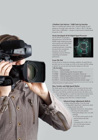 3-Position Gain Selector / 24dB Gain-Up Function
There is a 3-position gain selector, with L, M and H settings. To each
setting you can assign a gain value from −3 dB to 12 dB, in 3 dB steps.
There is also a USER button –- just give it a quick touch to instantly boost
the gain by 24 dB.

Newly Developed 20 bit Digital Signal Processor
The AG-HPX301 incorporates a
high-performance 20 bit DSP that
handles image rendering processes
such as gamma and various detail
enhancement functions with
exceptional precision. Consuming
less power than conventional
processors, the new DSP
contributes to the AG-HPX301’s
outstanding environmental
performance.

Scene File Dial
Set this dial for an instant set of shooting conditions. Six preset files are
provided, and you can change any of the six file names and their settings
as desired. You can also store and load the settings to an SD card.
• File Description
F1: —	          Standard settings
F2: FLUO.	 Indoor shooting under fluorescent lights
F3: SPARK	 Highlighting subjects at receptions, dinners etc.
F4: B-STR	 Enhanced gradations of luminance in low light scenes
F5: CINE V	 Cine-Like setting shifted to prioritize contrast*
F6: CINE D	 Cine-Like setting shifted to prioritize dynamic range*
*Selecting this file does not change the video recording format. If you want to switch to 25p, 24p
and 30p, you must do so as a separate procedure.


Slow, Synchro and High-Speed Shutter
The shutter speed can be set between 1/6.25 second on the slow end in
50Hz mode (1/6 second in 59.94Hz mode) and 1/2000 second on the
 fast end. Used with the variable frame rate function, this allows you to
      create a blurring effect or crystal-clear stop-motion of sports action.
         The AG-HPX301 also features a synchro scan function for
            capturing screen shots from a computer monitor.

                          Advanced Image Adjustments Built-In
                             • Matrix setting including a Cine-Like mode
                               • Adjustable H detail level, V detail level, detail
                                  coring and skin tone detail
                                     • Adjustable chroma level, chroma phase,
                                        color temp and master pedestal
                                           • Knee point settings: Auto, Low, Mid
                                            and High
                                             • User files can be saved to an SD
                                              card and shared with other
                                              cameras.
                                              • 4-position (off, 1/4 ND, 1/16
                                              ND, 1/64 ND) optical neutral
                                             density filter wheel
 