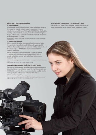 Native and Over-50p/60p Modes                                                                 Scan Reverse Function for Use with Film Lenses
• 720p Native Mode                                                                            The AG-HPX301 comes with scan reverse. This function cancels the
In Native mode, the AG-HPX301 records images at the frame rate set in                         image inversion that occurs when a Cinema lens adaptor is used.
the camera. For example in 25pN mode, it only records 25 frames
instead of the normal 50 frames*. Using the AG-HPX301 to play back the
recording at the normal rate, you can preview the speed effect right on
the spot, without using a frame rate converter. Native mode also extends
the recording time of a P2 card.
*In 24pN mode in 59.94Hz system mode, AG-HPX301 records only 24 frames instead of the
normal 60 frames
• 720p over 50p/60p Mode
This is a mode for recording 50p-converted or 60p-converted video.
For example, in 24p mode, it records 60 frames by applying a 2:3
pulldown. The recording time is the same as in 1080i or 720p mode, but
the unit can output a DVCPRO HD stream from the IEEE 1394
connector as it records.*
This lets you produce a backup copy using a connected external
P2 recorder such as AJ-HPM110 or AG-HPG20, DVCPRO HD
recorder or hard-disk recorder such as the Focus Enhancements
FireStore FS-100.
*Only when the recording format is DVCPRO HD. There is no output when the AVC-Intra codec
is used.
*24p = 23.98p, 30p = 29.97p, 60p = 59.94p and 60i = 59.94i


1080/480 24p Advance Mode (in 59.94Hz mode)
The 1080 and 480 progressive recording systems convert recordings to
60i in 24p, 30p, or 24pA (Advance) mode. The 24p Advance mode uses
2:3:3:2 pulldown, which allows for an easy extraction to a 24p timeline
and no quality loss in the process with compatible NLEs.*
*AVC-Intra recording is not possible.
* For information on compatible nonlinear editing systems, visit
https://eww.pavc.panasonic.co.jp/pro-av/ and click Nonlinear Compatibility Information.
*24p = 23.98p, 30p = 29.97p, 60p = 59.94p and 60i = 59.94i
 
