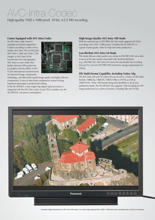 AVC-Intra Codec
High-quality 1920 x 1080 pixel, 10 bit, 4:2:2 HD recording




Comes Equipped with AVC-Intra Codec                                                        High-Image-Quality AVC-Intra 100 Mode
An AVC-Intra codec board is                                                                With the same bit rate as DVCPRO HD, this mode supports full 10 bit
included as standard equipment.                                                            recordings with 1920 x 1080 pixels. It enables the AG-HPX301 to
It allows recording in either of two                                                       capture master-quality video for high-end video production.
modes: AVC-Intra 100, for full-pixel
HD (1920 x 1080 and 1280 x 720)                                                            Low-Bit-Rate AVC-Intra 50 Mode
images, or AVC-Intra 50 for                                                                This mode delivers video quality very similar to DVCPRO HD, yet is able
low-bit-rate, low-cost operation.                                                          to do so at bit rates usually associated with standard definition
AVC-Intra is a new codec that                                                              (e.g., DVCPRO 50). AVC-Intra 50's lower bit rate doubles the recording
further advances HD production.                                                            time per P2 card over DVCPRO HD and lowers storage requirements for
It complies with the MPEG-4 AVC/                                                           editing.
H.264 international standard based
on advanced image compression                                                              HD Multi-Format Capability, Including Native 24p
technology, and offers both superb image quality and highly efficient                      The AVC-Intra 100 and 50 codecs let you record in a choice of HD video
compression. It uses an intra-frame compression system to bring                            formats: 1080/25p, 1080/50i, 1080/23.98p or 29.97p as well as
important advantages to professional editing.                                              1080/59.94i. These HD formats bring extra flexibility to all of your
In the AG-HPX301, a new single-chip digital signal processor is                            production needs. The AG-HPX301 also supports 720p recording for HD
integrated with the AVC-Intra codec circuit. This is another way the                       image production in a variety of formats, including 50p and 59.94p.
AG-HPX301 cuts power consumption.




                                     A sample image recorded by an AVC-Intra 100 codec. It is a still image captured from 1920 x 1080-pixel video recorded using 10 bit/4:2:2 sampling.
 