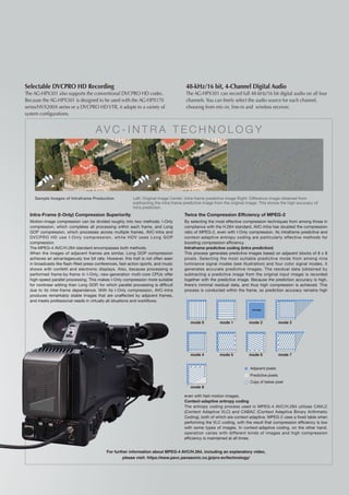 Selectable DVCPRO HD Recording                                                          48-kHz/16 bit, 4-Channel Digital Audio
The AG-HPX301 also supports the conventional DVCPRO HD codec.                           The AG-HPX301 can record full 48-kHz/16 bit digital audio on all four
Because the AG-HPX301 is designed to be used with the AG-HPX170                         channels. You can freely select the audio source for each channel,
series/HVX200A series or a DVCPRO HD VTR, it adapts to a variety of                     choosing from mic-in, line-in and wireless receiver.
system configurations.


                                      A V C - I n t ra Tec h n olo g y




    Sample Images of Intraframe Preduction	                Left: Original image Center: Intra-frame predictive image Right: Difference image obtained from
                                                           subtracting the intra-frame predictive image from the original image. This shows the high accuracy of
                                                           intra prediction.
  Intra-Frame (I-Only) Compression Superiority                                         Twice the Compression Efficiency of MPEG-2
  Motion-image compression can be divided roughly into two methods: I-Only             By selecting the most effective compression techniques from among those in
  compression, which completes all processing within each frame, and Long              compliance with the H.264 standard, AVC-Intra has doubled the compression
  GOP compression, which processes across multiple frames. AVC-Intra and               ratio of MPEG-2, even with I-Only compression. Its intraframe predictive and
  DVCPRO HD use I-Only compression, while HDV uses Long GOP                            context-adaptive entropy coding are particularly effective methods for
  compression.                                                                         boosting compression efficiency.
  The MPEG-4 AVC/H.264 standard encompasses both methods.                              Intraframe predictive coding (intra prediction)
  When the images of adjacent frames are similar, Long GOP compression                 This process generates predictive images based on adjacent blocks of 8 x 8
  achieves an advantageously low bit rate. However, this trait is not often seen       pixels. Selecting the most suitable predictive mode from among nine
  in broadcasts like flash-filled press conferences, fast-action sports, and music     luminance signal modes (see illustration) and four color signal modes, it
  shows with confetti and electronic displays. Also, because processing is             generates accurate predictive images. The residual data (obtained by
  performed frame-by-frame in I-Only, new-generation multi-core CPUs offer             subtracting a predictive image from the original input image) is recorded
  high-speed parallel processing. This makes I-Only compression more suitable          together with the predictive image. Because the prediction accuracy is high,
  for nonlinear editing than Long GOP, for which parallel processing is difficult      there’s minimal residual data, and thus high compression is achieved. This
  due to its inter-frame dependence. With its I-Only compression, AVC-Intra            process is conducted within the frame, so prediction accuracy remains high
  produces remarkably stable images that are unaffected by adjacent frames,
  and meets professional needs in virtually all situations and workflows.

                                                                                                                            Average




                                                                                          mode 0          mode 1          mode 2               mode 3




                                                                                          mode 4          mode 5          mode 6               mode 7


                                                                                                                           Adjacent pixels
                                                                                                                           Predictive pixels
                                                                                                                           Copy of below pixel
                                                                                          mode 8

                                                                                       even with fast-motion images.
                                                                                       Context-adaptive entropy coding
                                                                                       The entropy coding process used in MPEG-4 AVC/H.264 utilizes CAVLC
                                                                                       (Context Adaptive VLC) and CABAC (Context Adaptive Binary Arithmetic
                                                                                       Coding), both of which are context adaptive. MPEG-2 uses a fixed table when
                                                                                       performing the VLC coding, with the result that compression efficiency is low
                                                                                       with some types of images. In context-adaptive coding, on the other hand,
                                                                                       operation varies with different kinds of images and high compression
                                                                                       efficiency is maintained at all times.


                                            For further information about MPEG-4 AVC/H.264, including an explanatory video,
                                                    please visit: https://eww.pavc.panasonic.co.jp/pro-av/technology/
 