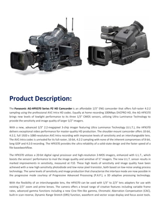 Product Description:
The Panasonic AG-HPX370 Series P2 HD Camcorder is an affordable 1/3" ENG camcorder that offers full-raster 4:2:2
sampling using the professional AVC-Intra HD codec. Equally at home recording 100Mbps DVCPRO HD, the AG-HPX370
brings new levels of lowlight performance to its three 1/3" CMOS sensors, utilizing Ultra Luminance Technology to
provide the sensitivity and image quality of larger 1/2" imagers.
With a new, advanced 1/3" 2.2-megapixel 3-chip imager featuring Ultra Luminance Technology (U.L.T.), the HPX370
delivers exceptional video performance for master-quality HD production. The shoulder-mount camcorder offers 10-bit,
4:2:2, full 1920 x 1080-resolution AVC-Intra recording with impressive levels of sensitivity and an interchangeable lens.
The AVC-Intra codec is unrivaled for its full-raster, 10-bit, 4:2:2 sampling with none of the inherent compromises of 8-bit,
long GOP and 4:2:0 recording. The HPX370 provides the ultra reliability of a solid-state design and the faster speed of a
file-basedworkflow.
The HPX370 utilizes a 20-bit digital signal processor and high-resolution 3-MOS imagers, enhanced with U.L.T., which
boosts the sensors' performance to rival the image quality and sensitive of ½" imagers. The new U.L.T. sensor results in
marked improvements in sensitivity, measured at F10. These high levels of sensitivity and image quality have been
achieved with a new high-sensitivity photodiode and low-noise pixel transistor, both based on low-noise analog process
technology. The same levels of sensitivity and image production that characterize the interlace mode are now possible in
the progressive mode courtesy of Progressive Advanced Processing (P.A.P.), a 3D adaptive processing technology.
With the flexibility of an interchangeable lens, the HPX370 can be used with 1/3" to 2/3" lens adapters for use with
existing 2/3" zoom and prime lenses. The camera offers a broad range of creative features including variable frame
rates, advanced gamma functions including a new Cine film-like gamma, Chromatic Aberration Compensation (CAC),
built-in scan reverse, Dynamic Range Stretch (DRS) function, waveform and vector scope display and focus assist tools.

 