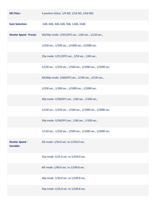 ND Filter:

4 position (Clear, 1/4 ND, 1/16 ND, 1/64 ND)

Gain Selection:

-3dB, 0dB, 3dB, 6dB, 9dB, 12dB, 24dB

Shutter Speed - Preset:

50i/50p mode: 1/50 (OFF) sec., 1/60 sec., 1/120 sec.,

1/250 sec., 1/500 sec., 1/1000 sec., 1/2000 sec.

25p mode: 1/25 (OFF) sec., 1/50 sec., 1/60 sec.,

1/120 sec., 1/250 sec., 1/500 sec., 1/1000 sec., 1/2000 sec.

60i/60p mode: 1/60(OFF) sec., 1/100 sec., 1/120 sec.,

1/250 sec., 1/500 sec., 1/1000 sec., 1/2000 sec.

30p mode: 1/30(OFF) sec., 1/60 sec., 1/100 sec.,

1/120 sec., 1/250 sec., 1/500 sec., 1/1000 sec., 1/2000 sec.

24p mode: 1/24(OFF) sec., 1/60 sec., 1/100 sec.,

1/120 sec., 1/250 sec., 1/500 sec., 1/1000 sec., 1/2000 sec.

Shutter Speed Variable:

50i mode: 1/50.0 sec. to 1/250.0 sec.

25p mode: 1/25.0 sec. to 1/250.0 sec.

60i mode: 1/60.0 sec. to 1/249.8 sec.

30p mode: 1/30.0 sec. to 1/249.8 sec.

24p mode: 1/24.0 sec. to 1/249.8 sec.

 