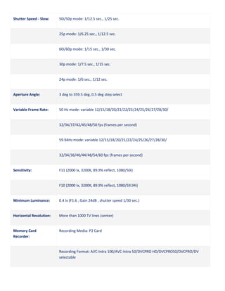 Shutter Speed - Slow:

50i/50p mode: 1/12.5 sec., 1/25 sec.

25p mode: 1/6.25 sec., 1/12.5 sec.

60i/60p mode: 1/15 sec., 1/30 sec.

30p mode: 1/7.5 sec., 1/15 sec.

24p mode: 1/6 sec., 1/12 sec.

Aperture Angle:

3 deg to 359.5 deg, 0.5 deg step select

Variable Frame Rate:

50 Hz mode: variable 12/15/18/20/21/22/23/24/25/26/27/28/30/

32/34/37/42/45/48/50 fps (frames per second)

59.94Hz mode: variable 12/15/18/20/21/22/24/25/26/27/28/30/

32/34/36/40/44/48/54/60 fps (frames per second)

Sensitivity:

F11 (2000 lx, 3200K, 89.9% reflect, 1080/50i)

F10 (2000 lx, 3200K, 89.9% reflect, 1080/59.94i)

Minimum Luminance:

0.4 lx (F1.6 , Gain 24dB , shutter speed 1/30 sec.)

Horizontal Resolution:

More than 1000 TV lines (center)

Memory Card
Recorder:

Recording Media: P2 Card

Recording Format: AVC-Intra 100/AVC-Intra 50/DVCPRO HD/DVCPRO50/DVCPRO/DV
selectable

 