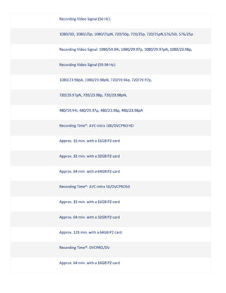 Recording Video Signal (50 Hz):

1080/50i, 1080/25p, 1080/25pN, 720/50p, 720/25p, 720/25pN,576/50i, 576/25p

Recording Video Signal: 1080/59.94i, 1080/29.97p, 1080/29.97pN, 1080/23.98p,

Recording Video Signal (59.94 Hz):

1080/23.98pA, 1080/23.98pN, 720/59.94p, 720/29.97p,

720/29.97pN, 720/23.98p, 720/23.98pN,

480/59.94i, 480/29.97p, 480/23.98p, 480/23.98pA

Recording Time*: AVC-Intra 100/DVCPRO HD

Approx. 16 min. with a 16GB P2 card

Approx. 32 min. with a 32GB P2 card

Approx. 64 min. with a 64GB P2 card

Recording Time*: AVC-Intra 50/DVCPRO50

Approx. 32 min. with a 16GB P2 card

Approx. 64 min. with a 32GB P2 card

Approx. 128 min. with a 64GB P2 card

Recording Time*: DVCPRO/DV

Approx. 64 min. with a 16GB P2 card

 