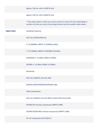 Approx. 128 min. with a 32GB P2 card

Approx. 256 min. with a 64GB P2 card

* Time shown above is when you record a series of 1 shot to P2 card. Depending on
numbers of shots you record, time will get shorter than the number shown above.

Digital Video:

Sampling Frequency:

AVC-Intra 100/DVCPRO HD:

Y: 74.2500MHz, PB/PR: 37.1250MHz (50Hz)

Y: 74.1758MHz, PB/PR: 37.0879MHz (59.94Hz)

DVCPRO50: Y: 13.5MHz, PB/PR: 6.75MHz

DVCPRO: Y: 13.5MHz, PB/PR: 3.375MHz

Quantizing:

AVC-Intra 100/AVC-Intra 50: 10bit

DVCPRO HD/DVCPRO50/DVCPRO/DV: 8bit

Video Compression:

AVC-Intra 100/AVC-Intra 50: MPEG-4 AVC/H.264 Intra Profile

DVCPRO HD: DV base compression (SMPTE 370M)

DVCPRO 50/DVCPRO: DV base compression (SMPTE 314M)

DV: DV compression (IEC 61834-2)

 