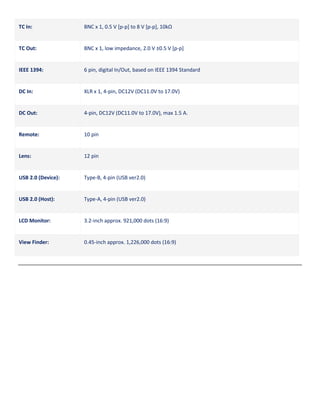 TC In:

BNC x 1, 0.5 V [p-p] to 8 V [p-p], 10kΩ

TC Out:

BNC x 1, low impedance, 2.0 V ±0.5 V [p-p]

IEEE 1394:

6 pin, digital In/Out, based on IEEE 1394 Standard

DC In:

XLR x 1, 4-pin, DC12V (DC11.0V to 17.0V)

DC Out:

4-pin, DC12V (DC11.0V to 17.0V), max 1.5 A.

Remote:

10 pin

Lens:

12 pin

USB 2.0 (Device):

Type-B, 4-pin (USB ver2.0)

USB 2.0 (Host):

Type-A, 4-pin (USB ver2.0)

LCD Monitor:

3.2-inch approx. 921,000 dots (16:9)

View Finder:

0.45-inch approx. 1,226,000 dots (16:9)

 