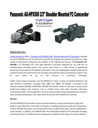 Description:
Tiptop Electronics Offers Panasonic AG-HPX500 2/3& Shoulder Mounted P2 Camcorder available
for just £5,999.00 from Tip Top Electronics UK with fast shipping.The camera truly shines in a wide
variety of applications previously only possible on the highest-end Varicam. The Panasonic AG-
HPX500 is an affordable 2/3" CCD high definition camcorder designed for use with the P2
memory-based recording system. The camera truly shines in a wide variety of applications
previously only possible on the highest-end Varicam. The unit is lightweight enough to take almost
anywhere while still conforming to the shoulder-mounted form factor professionals require. Four
P2 slots allow for up to 256 minutes of continuous recording.
Unlike similar priced camcorders, the AG-HPX500 can shoot a variety of standard definition and
high definition resolutions, including 720p, 1080i and 1080p. All footage is recorded to the
industry-standard DVCPRO, DVCPRO50, DVCPRO HD formats, which can be used in almost every
professional editing suite. Features such as variable frame rates, 60p, chromatic aberration
compensation (CAC), cine-like gamma, and many others provide limitless possibilities for dramatic,
news and sports productions. No matter what the task the AG-HPX500 has it covered.
DETAILS
The AG-HPX500 P2 HD shoulder-mount camcorder delivers a unique combination of high-end
features never offered in a camcorder in this genre, including production-quality 2/3" progressive
3-CCDs, DVCPRO HD quality, multi HD and SD formats, variable frame rates, and four independent
audio channels. In addition, the HPX500 offers the outstanding benefits of P2 solid state recording
including ultra-fast IT workflow and no-moving-parts reliability, which makes the camera ideal for
 