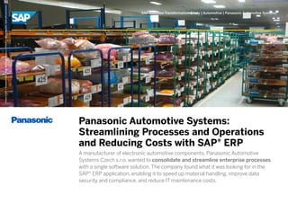 Picture Credit | Panasonic Automotive Systems Czech s.r.o., Pardubice, Czech Republic. Used with permission.

SAP Business Transformation Study | Automotive | Panasonic Automotive Systems

Panasonic Automotive Systems:
Streamlining Processes and Operations
and Reducing Costs with SAP® ERP
A manufacturer of electronic automotive components, Panasonic Automotive
Systems Czech s.r.o. wanted to consolidate and streamline enterprise processes
with a single software solution. The company found what it was looking for in the
SAP® ERP application, enabling it to speed up material handling, improve data
security and compliance, and reduce IT maintenance costs.

 