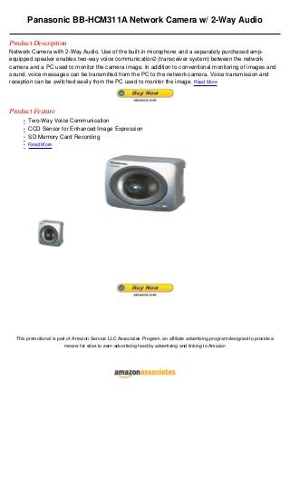 Panasonic BB-HCM311A Network Camera w/ 2-Way Audio

Product Description
Network Camera with 2-Way Audio. Use of the built-in microphone and a separately purchased amp-
equipped speaker enables two-way voice communication2 (transceiver system) between the network
camera and a PC used to monitor the camera image. In addition to conventional monitoring of images and
sound, voice messages can be transmitted from the PC to the network camera. Voice transmission and
reception can be switched easily from the PC used to monitor the image. Read More




Product Feature
     • Two-Way Voice Communication
     • CCD Sensor for Enhanced Image Expression
     • SD Memory Card Recording
     • Read More




  This promotional is part of Amazon Service LLC Associates Program, an affiliate advertising program designed to provide a
                         means for sites to earn advertising feed by advertising and linking to Amazon
 