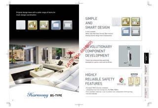 Original design base with a wide range of items for
multi-design coordination.
BS-TYPE
Thinner new component base specifically
developed for a perfect match with the BS box.
5 colors available
(White, Gold, Matt-Gold, Chrome, Matt-Chrome)
allowing smarter design interior development.
• European RoHS directive compliant,
completely free from Cd,Hg,Cr6+,Pb,PBBs,PBDEs.
• Fire retardant material in use to prevent core components from burning.
• CE mark indicated.
SIMPLE
AND
SMART DESIGN
REVOLUTIONARY
COMPONENT
DEVELOPMENT
HIGHLY
RELIABLE SAFETY
FEATURES
8mm
Nylon
Urea
BSEN60669-1 BS1363-2
Standard
32 33
FULL-COLORWIDESERIESFULL-COLORWIDESERIES
A-TYPEA-TYPE
FULL-COLORSERIESFULL-COLORSERIES
A-TYPEA-TYPE
FULL-COLORWIDESERIESFULL-COLORWIDESERIES
RefinaA-TYPERefinaA-TYPE
HARMONYHARMONY
BS-TYPEBS-TYPE
LATIF
056
4848805
 