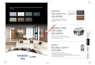 40 41
A-TYPE
FULL-COLORWIDESERIESFULL-COLORWIDESERIES
A-TYPEA-TYPE
FULL-COLORWIDESERIESFULL-COLORWIDESERIES
RefinaA-TYPERefinaA-TYPE
FULL-COLORSERIESFULL-COLORSERIES
A-TYPEA-TYPE
HARMONYHARMONY
BS-TYPEBS-TYPE
High level color coordination taking your living environment to the
next level.
• European RoHS directive compliant,
completely free from Cd,Hg,Cr6+,Pb,PBBs,PBDEs.
• Fire retardant material in use to prevent core components from burning.
• SASO Quality Marking compliant.
CREATES
THE LIFESTYLE
YOU DESIRE
TROUBLE-FREE
SWITCHING
MECHANISM
HIGHLY
RELIABLE SAFETY
FEATURES
Luxurious appearance with a full color
variation base helping enriching any type of
environment.
Advanced combination of high-conductivity  
heat-resistant copper,coil spring and outstanding
resistant silver alloy contacts.
LATIF
056
4848805
 