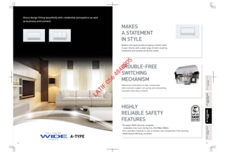46 47
FULL-COLORWIDESERIESFULL-COLORWIDESERIES
A-TYPEA-TYPE
FULL-COLORWIDESERIESFULL-COLORWIDESERIES
RefinaA-TYPERefinaA-TYPE
FULL-COLORSERIESFULL-COLORSERIES
A-TYPEA-TYPE
HARMONYHARMONY
BS-TYPEBS-TYPE
Sharp design fitting beautifully with residential atmosphere as well
as business environment.
A-TYPE
Modern and squared plate bringing a fresher taste
to your interior with a wide range of items covering
residential and commercial facility needs.
• European RoHS directive compliant,
completely free from Cd,Hg,Cr6+,Pb,PBBs,PBDEs.
• Fire retardant material in use to prevent core components from burning.
• SASO Quality Marking compliant.
MAKES
A STATEMENT
IN STYLE
TROUBLE-FREE
SWITCHING
MECHANISM
HIGHLY
RELIABLE SAFETY
FEATURES
Advanced combination of high-conductivity
heat-resistant copper,coil spring and outstanding
resistant silver alloy contacts.
LATIF
056
4848805
 