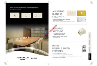 52 53
FULL-COLORWIDESERIESFULL-COLORWIDESERIES
A-TYPEA-TYPE
FULL-COLORWIDESERIESFULL-COLORWIDESERIES
RefinaA-TYPERefinaA-TYPE
FULL-COLORSERIESFULL-COLORSERIES
A-TYPEA-TYPE
HARMONYHARMONY
BS-TYPEBS-TYPE
Simple and screw less design easy to blend with any of your
personal interior ideas.
A-TYPE
Series
• Miniature switch for a lighter and more
comfortable touch.
• Panasonic original design base for world wide
wiring devices development.
• Trendy color variation (Beige, Gold andChrome) available.
• European RoHS directive compliant,
completely free from Cd,Hg,Cr6+,Pb,PBBs,PBDEs.
• Fire retardant material in use to prevent core components from burning.
• SASO Quality Marking compliant.
A INSPIRING
BLEND OF
CREATIVITY
ADVANCED
SWITCHING
TECHNOLOGY
HIGHLY
RELIABLE SAFETY
FEATURES
LATIF
056
4848805
 