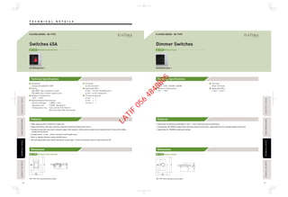 Technical Specifications
Features
DimensionsDimensions
Technical Specifications
Features
T E C H N I C A L D E T A I L STECHNICALDETAILECHNICALDETAILPASSIVEINFRAREDSENSORASSIVEINFRAREDSENSORAUTOMATICTIMESWITCHAUTOMATICTIMESWITCH
TECHNICALDETAILECHNICALDETAILPASSIVEINFRAREDSENSORASSIVEINFRAREDSENSORAUTOMATICTIMESWITCHAUTOMATICTIMESWITCHFLOOROUTLETSERIESLOOROUTLETSERIES
FLOOROUTLETSERIESLOOROUTLETSERIES
78 79
WTFBP5781103S-1
Dimmer SwitchesSwitches 45A
WTFBP5408699S-1
23.714.2
9
60.3
95
86
3320.7
9
60.3
95
86
DP Switch with IndicatorBS-TYPE Dimmer SwitchBS-TYPE
Rating
220V-240V~ 50/60Hz 1000W
Ambient Temperature
0°C - +35°C
Terminal
Pillar Terminal
Applicable Wire
1 mm2 - 4 mm2
Standards
Comply with BS3676:1989
Rating
45A 250V~ (for a resistive circuit)
25A 250V~ (for a motor-load circuit)
Ambient Temperature
-10°C - +40°C
Representative Performance
·Electric strength : 1,500V 1 min
·Operation test : 10,000 Operations
·Temperature rise : Test current 51A (10mm2
)
Not more than 45K (Terminals)
Terminal
Screw Terminal
Applicable Wire
4 mm2 - 10 mm2
Stranded wire
4 mm2 - 6 mm2
Solid wire
Terminal Capacity
4 mm2
× 1
6 mm2
× 1
10 mm2
× 1
*BS-TYPE : M3.5 mounting screws included. *BS-TYPE : M3.5 mounting screws included.
New pillar terminal accommodates 1 mm2 - 4 mm2 solid wire and stranded wire.
Compatible with 800VA copper/steel and step-down transformers. (applicable for low-voltage halogen lamp use)
Applicable for 1000W incandescent lamps.
FLATIMA SERIES BS-TYPE
High-capacity silver contact for longer life.
Made with flame-retardant and heat-resistant melamine phenol/urea resins.
Conductive section uses heat-resistant copper with superior anticorrosion property and conductivity for long-term stable,
reliable performance.
Accepts wires : 4 mm2 - 10 mm2 solid wire and flexible wire.
Built-in lighted indicator shows On/Off status.
Normal gap double-pole switch (minimum contact gap : 3 mm) construction ensures safe load shut-off.
FLATIMA SERIES BS-TYPE
Dimmer SwitchBS-TYPEDP Switch with IndicatorBS-TYPE
LATIF
056
4848805
 