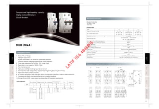 MCB (10kA)
RRCCBCCBISOLATORSOLATORMCBCB
RCCBCCBISOLATORSOLATORMCBCB
SAFETYBREAKERAFETYBREAKER
SAFETYBREAKERAFETYBREAKER
122 123
1. State of the art design
• Elegant appearance
• Cover and handle in arc shape for comfortable operation
• Contact position indicating window (Clear On/Off Indicator)
2. Three level indications For On/Off & TRIP (Under Fault)
3. Rated short circuit capacity: 10000A (10kA)
4. Trip free mechanism
5. High speed and high breaking capacity mechanism
6. Terminal block with safety shutter. It prevents wrong wiring & burning of terminals
7. High speed wiping contact structure
8. Bi-connect terminals at both sides give choice of using either a busbar or cable to make connection
9. Compliant with RoHS directives defined by the European Standards.
10. Energy efficient MCB. Lower power loss values than IEC standard requirements.
Construction & Features
Dimensions: For Single Pole MCB - 81×18×65.5 (H×W×D) (In mm)
MCB Technical Information
Compact and high breaking capacity.
Highly-evolved Miniature
Circuit Breaker.
• Standard Conformity
• Technical Data
IEC 60898-1:2008
DIN43-880
• Item Codification
SP SP + N/DP TP TP + N/FP
18
81
54
18 18
17
36
18
Terminal screw M5
DIN rail mounter claw
Indicator
18 18
72
65.6
18
60
81
44
5.5
45
Terminalheight
BBD
06: 6A
10: 10A
16: 16A
20: 20A
25: 25A
32: 32A
40: 40A
50: 50A
63: 63A
1: 1E
2: 2E
3: 3E
4: 4E
1: SP
2: SP+N / DP
3: TP
4: TP+N / FP
No. of Poles
1
Rated Current
06
No. of Elements
1
H: 10kA H: IndiaB: B Type
C: C Type
D: D Type
Instantaneous
Trippring
B
Country
H
Icn
H
Type
Magnetic Release Setting
No. of Poles (Execution)
Rated Current (In) A
Rated Voltage (Ue)
Rated Short Circuit Breaking Capacity
Service Short Circuit Breaking Capacity
Energy Limitation
Tripping Mechanism
Normal Ambient Temperature
Power Loss
Rated Impulse Voltage
Dielectric Strength
Protection Class
Mounting
Connections
6A to 63A
SP:AC240/415V, SP+N:AC240V
DP, TP, TP+N, FP:AC415V
10000 A
7500 A
Class 3
Thermal & Magnetic Type
30°C
Much less than Standard Values
4kV
2000V for 1 Minute
IP20
On DIN Rail ( 35mm×7.5mm)
1sq.mm to 25sq.mm For Cu conductors
B
(3-5) In
SP, SP+N, DP
TP, TP+N, FP
C
(5-10) In
SP, SP+N, DP
TP, TP+N, FP
D
(10-20) In
SP, SP+N, DP
TP, TP+N, FP
LATIF
056
4848805
 