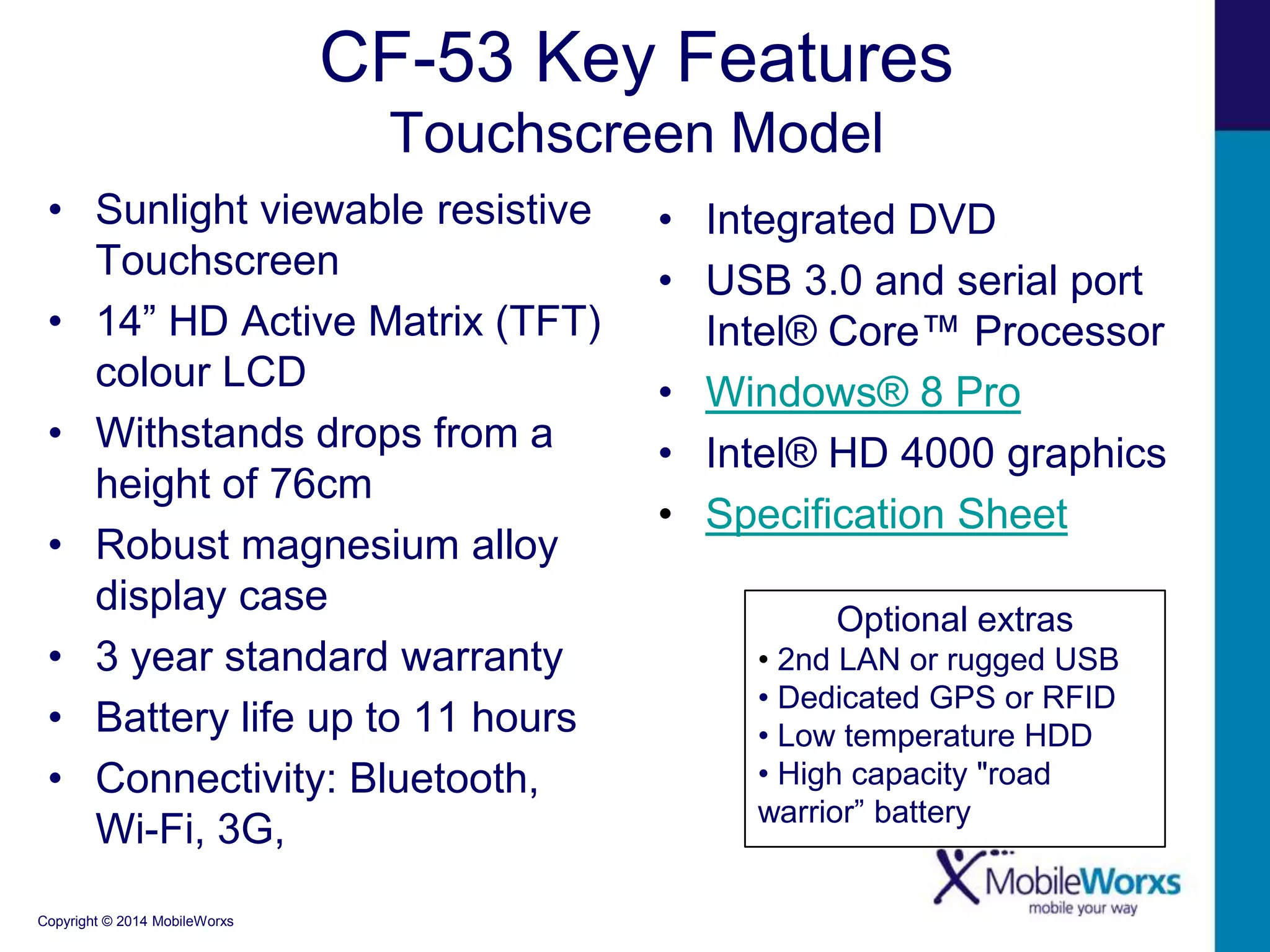 CF-53 Key Features
Touchscreen Model
• Sunlight viewable resistive
Touchscreen
• 14” HD Active Matrix (TFT)
colour LCD
• Withstands drops from a
height of 76cm
• Robust magnesium alloy
display case
• 3 year standard warranty
• Battery life up to 11 hours
• Connectivity: Bluetooth,
Wi-Fi, 3G,
Copyright © 2014 MobileWorxs

• Integrated DVD
• USB 3.0 and serial port
Intel® Core™ Processor
• Windows® 8 Pro
• Intel® HD 4000 graphics
• Specification Sheet
Optional extras
• 2nd LAN or rugged USB
• Dedicated GPS or RFID
• Low temperature HDD
• High capacity "road
warrior” battery

 