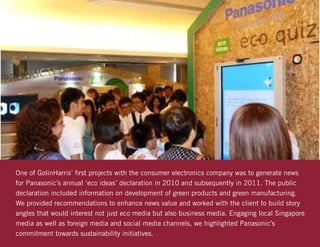 One of GolinHarris’ first projects with the consumer electronics company was to generate news
for Panasonic’s annual ‘eco ideas’ declaration in 2010 and subsequently in 2011. The public
declaration included information on development of green products and green manufacturing.
We provided recommendations to enhance news value and worked with the client to build story
angles that would interest not just eco media but also business media. Engaging local Singapore
media as well as foreign media and social media channels, we highlighted Panasonic’s
commitment towards sustainability initiatives.
 