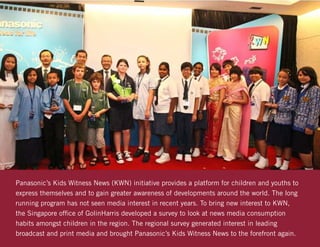 Panasonics Kids Witness News (KWN) initiative provides a platform for children and youths to
express themselves and to gain greater awareness of developments around the world. The long
running program has not seen media interest in recent years. To bring new interest to KWN,
the Singapore office of GolinHarris developed a survey to look at news media consumption
habits amongst children in the region. The regional survey generated interest in leading
broadcast and print media and brought Panasonics Kids Witness News to the forefront again.
 