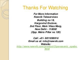 Thanks For Watching
For More Information
Newvik Teleservices
Building no 18,
Hargovind Enclave,
2nd Floor, Main Vikas Marg,
New Delhi - 110092
(Opp. Metro Pillar no 120)
Call: +91- 9811099916
Email us at: info@newvik.com
Website:
http://www.newvik.com/product/3/panasonic_epabx.
html
 