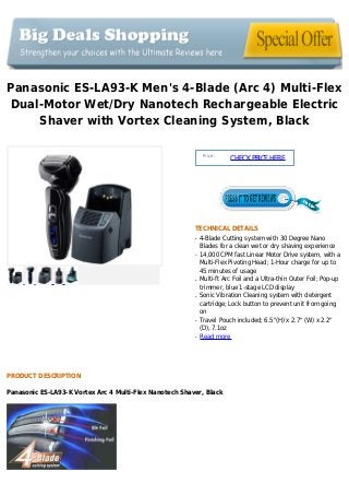 Panasonic ES-LA93-K Men's 4-Blade (Arc 4) Multi-Flex
Dual-Motor Wet/Dry Nanotech Rechargeable Electric
Shaver with Vortex Cleaning System, Black
Price :
CHECKPRICEHERE
TECHNICAL DETAILS
4-Blade Cutting system with 30 Degree Nanoq
Blades for a clean wet or dry shaving experience
14,000 CPM fast Linear Motor Drive system, with aq
Multi-Flex Pivoting Head; 1-Hour charge for up to
45 minutes of usage
Multi-ft Arc Foil and a Ultra-thin Outer Foil; Pop-upq
trimmer, blue 1-stage LCD display
Sonic Vibration Cleaning system with detergentq
cartridge; Lock button to prevent unit from going
on
Travel Pouch included; 6.5"(H) x 2.7" (W) x 2.2"q
(D), 7.1oz
Read moreq
PRODUCT DESCRIPTION
Panasonic ES-LA93-K Vortex Arc 4 Multi-Flex Nanotech Shaver, Black
 