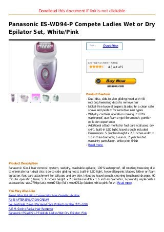 Download this document if link is not clickable


Panasonic ES-WD94-P Compete Ladies Wet or Dry
Epilator Set, White/Pink

                                                                 Price :
                                                                           Check Price



                                                                Average Customer Rating

                                                                               4.3 out of 5




                                                            Product Feature
                                                            q   Dual disc, side-to-side gliding head with 48
                                                                rotating tweezing discs to remove hair
                                                            q   Nickel-free hypo-allergenic blades for a clean safe
                                                                shave and perfect for sensitive skin types
                                                            q   Wet/dry cordless operation making it 100%
                                                                waterproof, use foam or gel for smooth, gentler
                                                                epilation experience
                                                            q   Additional attachments for foot care (calluses, dry
                                                                skin), built-in LED light, travel pouch included
                                                            q   Dimensions: 5.3inches height x 2.3 inches width x
                                                                1.6 inches diameter, 6 ounce, 2 year limited
                                                                warranty parts/labor, white-pink finish
                                                            q   Read more




Product Description
Panasonic 6-in-1 hair removal system, wet/dry, washable epilator, 100% waterproof, 48 rotating tweesing disc
to eliminate hair, dual disc side-to-side gliding head, built-in LED light, hypo-allergenic blades, lather or foam
epilation, foot care attachment for calluses and dry skin, inlcudes: travel pouch, cleaning brush and charger, 90
minute operating time, 5.3 inches height x 2.3 inches width x 1.6 inches diameter, 6 pounds, replaceable
accessories: wes9759p (set), wes9753p (foil), wes9752p (blade), white-pink finish. Read more

You May Also Like
Emjoi After Epilation Cream With Hair Growth Inhibitor
PX EJ AFTER EPILATION CREAM
SquareTrade 2-Year Personal Care Protection Plan ($75-100)
R.E.M. Spring Facial Hair Remover
Panasonic ES-WD51-P Epiglide Ladies Wet Dry Epilator, Pink
 