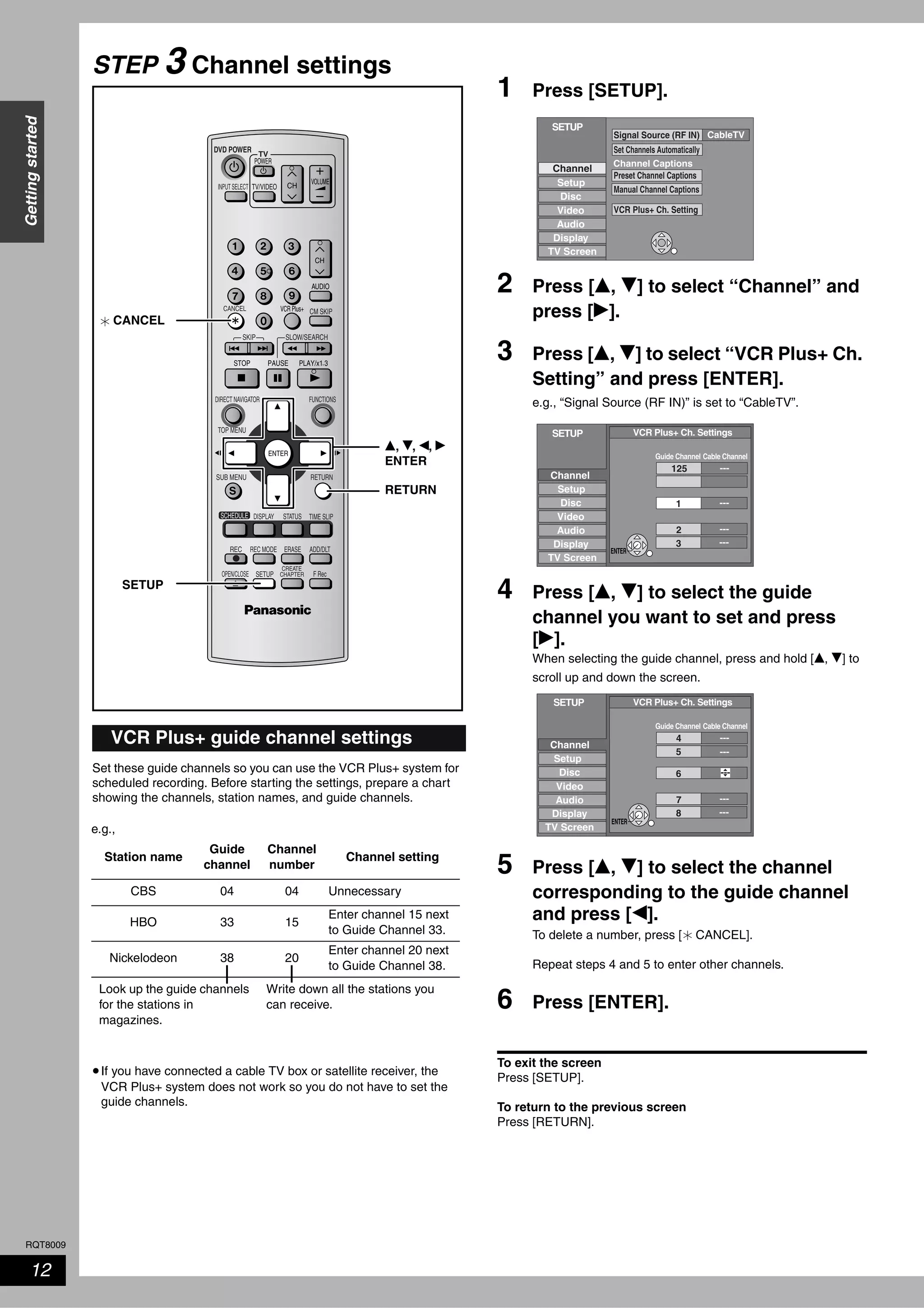 RQT8009
12
Gettingstarted
STEP 3 Channel settings
Set these guide channels so you can use the VCR Plus+ system for
scheduled recording. Before starting the settings, prepare a chart
showing the channels, station names, and guide channels.
•If you have connected a cable TV box or satellite receiver, the
VCR Plus+ system does not work so you do not have to set the
guide channels.
1 Press [SETUP].
2 Press [e, r] to select “Channel” and
press [q].
3 Press [e, r] to select “VCR Plus+ Ch.
Setting” and press [ENTER].
e.g., “Signal Source (RF IN)” is set to “CableTV”.
4 Press [e, r] to select the guide
channel you want to set and press
[q].
When selecting the guide channel, press and hold [e, r] to
scroll up and down the screen.
5 Press [e, r] to select the channel
corresponding to the guide channel
and press [w].
To delete a number, press [ CANCEL].
Repeat steps 4 and 5 to enter other channels.
6 Press [ENTER].
To exit the screen
Press [SETUP].
To return to the previous screen
Press [RETURN].
VCR Plus+ guide channel settings
TV
ADD/DLT
OPEN/CLOSE
SKIP SLOW/SEARCH
REC MODE ERASEREC
POWER
F Rec
TIME SLIP
FUNCTIONSDIRECT NAVIGATOR
TOP MENU
RETURN
VOLUME
CHINPUT SELECT
STATUSDISPLAY
SUB MENU
DVD POWER
TV/VIDEO
SETUP
CREATE
CHAPTER
SCHEDULE
CM SKIP
AUDIO
CANCEL VCR Plus+
CANCEL
SETUP
RETURN
e, r, w, q
ENTER
e.g.,
Station name
Guide
channel
Channel
number
Channel setting
CBS 04 04 Unnecessary
HBO 33 15
Enter channel 15 next
to Guide Channel 33.
Nickelodeon 38 20
Enter channel 20 next
to Guide Channel 38.
Look up the guide channels
for the stations in
magazines.
Write down all the stations you
can receive.
CableTV
Channel
SETUP
Setup
Disc
Video
Audio
Display
TV Screen
Channel Captions
Signal Source (RF IN)
Set Channels Automatically
Preset Channel Captions
Manual Channel Captions
VCR Plus+ Ch. Setting
SETUP
Setup
Disc
Video
Audio
Display
TV Screen
VCR Plus+ Ch. Settings
Guide Channel Cable Channel
---
---125
1
---
---2
3
Channel
ENTER
---4
5
6
---
---7
8
---
---
SETUP
Channel
Setup
Disc
Video
Audio
Display
TV Screen
VCR Plus+ Ch. Settings
Guide Channel Cable Channel
ENTER
 
