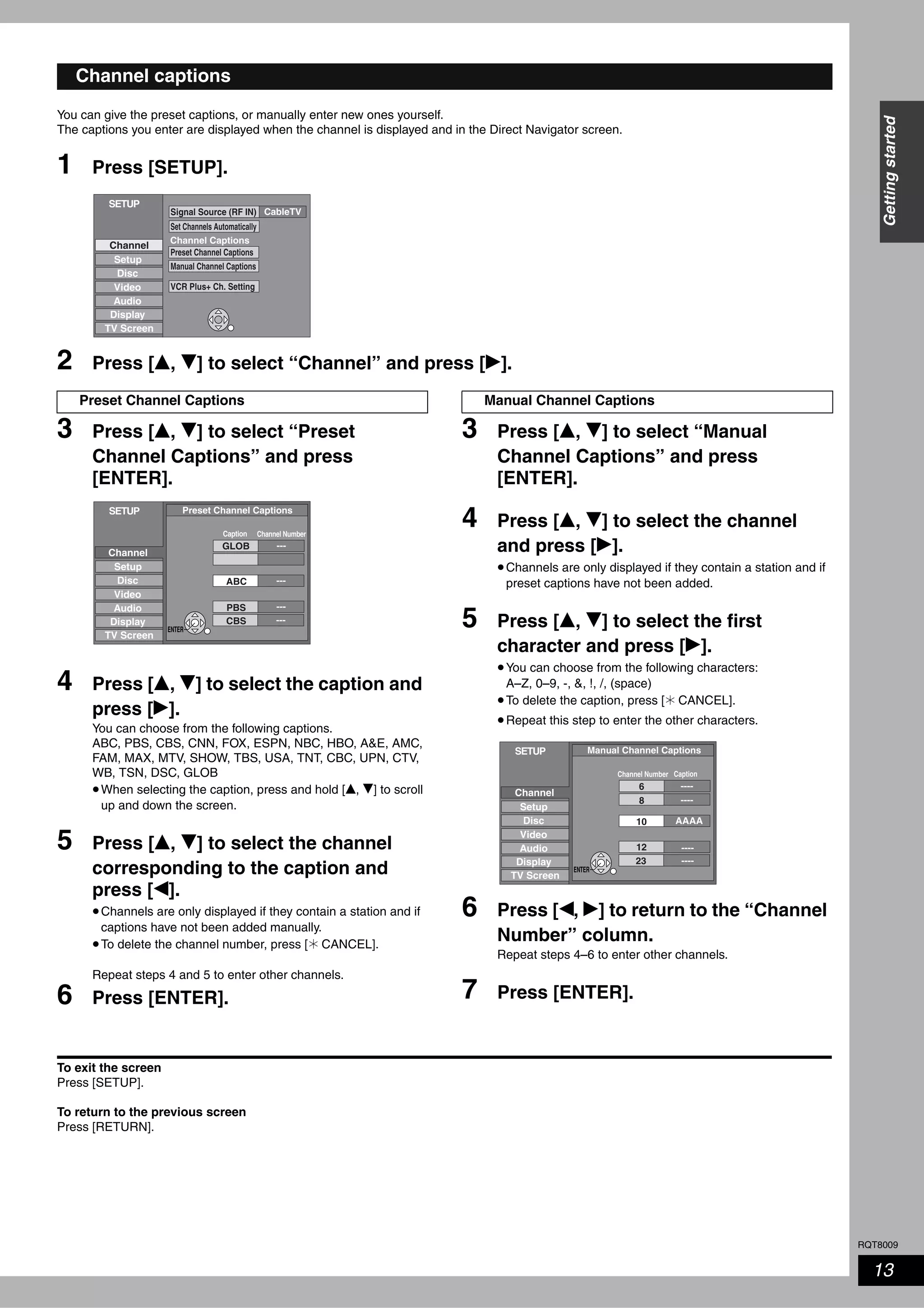 RQT8009
13
Gettingstarted
You can give the preset captions, or manually enter new ones yourself.
The captions you enter are displayed when the channel is displayed and in the Direct Navigator screen.
1 Press [SETUP].
2 Press [e, r] to select “Channel” and press [q].
3 Press [e, r] to select “Preset
Channel Captions” and press
[ENTER].
4 Press [e, r] to select the caption and
press [q].
You can choose from the following captions.
ABC, PBS, CBS, CNN, FOX, ESPN, NBC, HBO, A&E, AMC,
FAM, MAX, MTV, SHOW, TBS, USA, TNT, CBC, UPN, CTV,
WB, TSN, DSC, GLOB
•When selecting the caption, press and hold [e, r] to scroll
up and down the screen.
5 Press [e, r] to select the channel
corresponding to the caption and
press [w].
•Channels are only displayed if they contain a station and if
captions have not been added manually.
•To delete the channel number, press [ CANCEL].
Repeat steps 4 and 5 to enter other channels.
6 Press [ENTER].
3 Press [e, r] to select “Manual
Channel Captions” and press
[ENTER].
4 Press [e, r] to select the channel
and press [q].
•Channels are only displayed if they contain a station and if
preset captions have not been added.
5 Press [e, r] to select the first
character and press [q].
•You can choose from the following characters:
A–Z, 0–9, -, &, !, /, (space)
•To delete the caption, press [ CANCEL].
•Repeat this step to enter the other characters.
6 Press [w, q] to return to the “Channel
Number” column.
Repeat steps 4–6 to enter other channels.
7 Press [ENTER].
To exit the screen
Press [SETUP].
To return to the previous screen
Press [RETURN].
Channel captions
CableTV
Channel
SETUP
Setup
Disc
Video
Audio
Display
TV Screen
Channel Captions
Signal Source (RF IN)
Set Channels Automatically
Preset Channel Captions
Manual Channel Captions
VCR Plus+ Ch. Setting
Preset Channel Captions
SETUP
Setup
Disc
Video
Audio
Display
TV Screen
Preset Channel Captions
Caption Channel Number
---
---GLOB
ABC
---
---PBS
CBS
Channel
ENTER
Manual Channel Captions
SETUP
Setup
Disc
Video
Audio
Display
TV Screen
Manual Channel Captions
CaptionChannel Number
AAAA
6
10
12
23
----
----
----
Channel
8 ----
ENTER
 