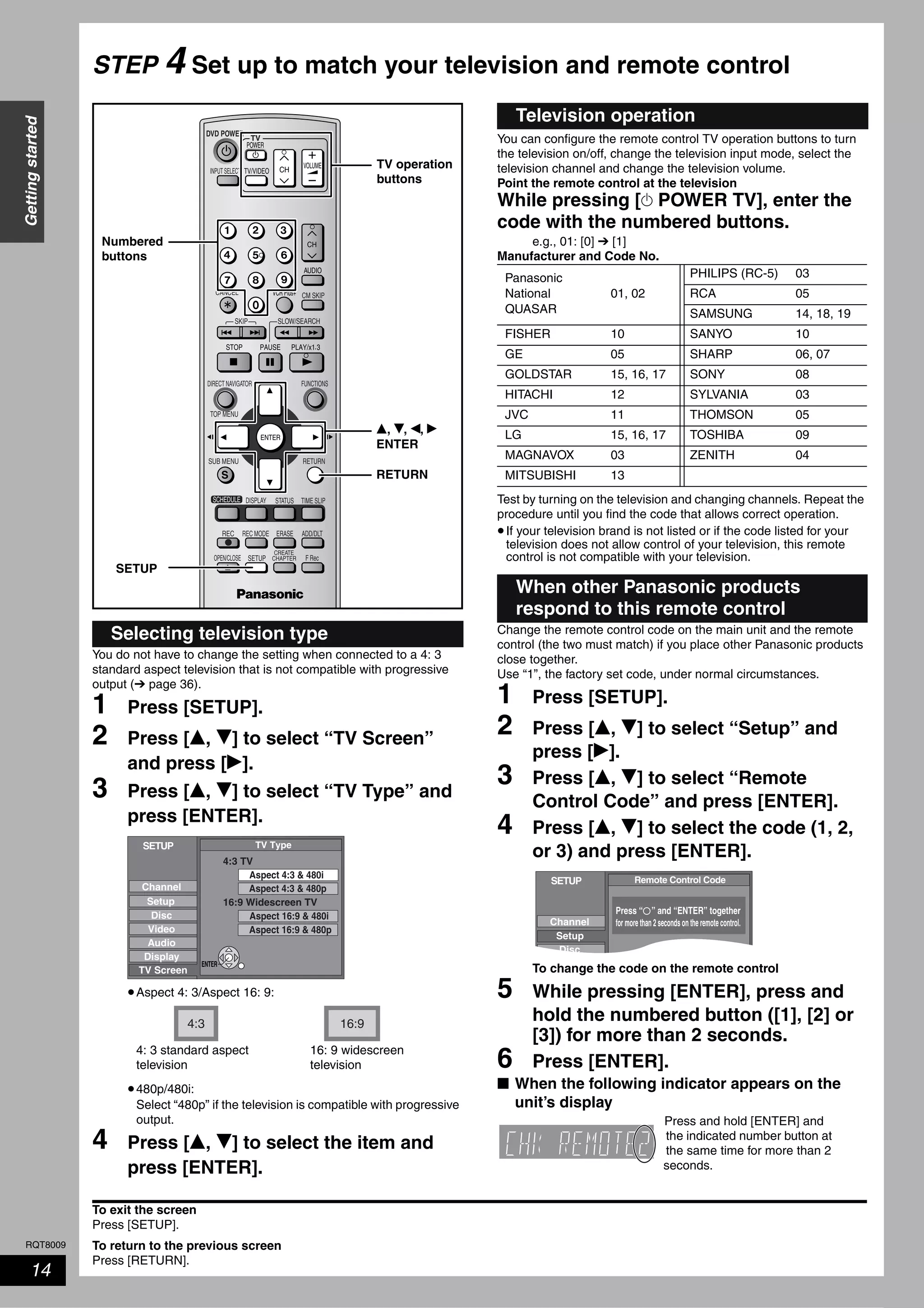 RQT8009
14
Gettingstarted
STEP 4 Set up to match your television and remote control
You do not have to change the setting when connected to a 4: 3
standard aspect television that is not compatible with progressive
output (➔ page 36).
1 Press [SETUP].
2 Press [e, r] to select “TV Screen”
and press [q].
3 Press [e, r] to select “TV Type” and
press [ENTER].
•Aspect 4: 3/Aspect 16: 9:
•480p/480i:
Select “480p” if the television is compatible with progressive
output.
4 Press [e, r] to select the item and
press [ENTER].
You can configure the remote control TV operation buttons to turn
the television on/off, change the television input mode, select the
television channel and change the television volume.
Point the remote control at the television
While pressing [^ POWER TV], enter the
code with the numbered buttons.
e.g., 01: [0] ➔ [1]
Manufacturer and Code No.
Test by turning on the television and changing channels. Repeat the
procedure until you find the code that allows correct operation.
•If your television brand is not listed or if the code listed for your
television does not allow control of your television, this remote
control is not compatible with your television.
Change the remote control code on the main unit and the remote
control (the two must match) if you place other Panasonic products
close together.
Use “1”, the factory set code, under normal circumstances.
1 Press [SETUP].
2 Press [e, r] to select “Setup” and
press [q].
3 Press [e, r] to select “Remote
Control Code” and press [ENTER].
4 Press [e, r] to select the code (1, 2,
or 3) and press [ENTER].
To change the code on the remote control
5 While pressing [ENTER], press and
hold the numbered button ([1], [2] or
[3]) for more than 2 seconds.
6 Press [ENTER].
■ When the following indicator appears on the
unit’s display
To exit the screen
Press [SETUP].
To return to the previous screen
Press [RETURN].
Selecting television type
TV
ADD/DLT
OPEN/CLOSE
SKIP SLOW/SEARCH
REC MODE ERASEREC
POWER
F Rec
TIME SLIP
FUNCTIONSDIRECT NAVIGATOR
TOP MENU
RETURN
VOLUME
CHINPUT SELECT
STATUSDISPLAY
SUB MENU
DVD POWER
TV/VIDEO
SETUP
CREATE
CHAPTER
SCHEDULE
CM SKIP
AUDIO
CANCEL VCR Plus+
Numbered
buttons
SETUP
RETURN
e, r, w, q
ENTER
TV operation
buttons
SETUP
Setup
Disc
Video
Audio
Display
TV Type
Aspect 4:3 & 480i
4:3 TV
Aspect 4:3 & 480p
TV Screen
Channel
Aspect 16:9 & 480p
Aspect 16:9 & 480i
16:9 Widescreen TV
ENTER
4:3 16:9
4: 3 standard aspect
television
16: 9 widescreen
television
Television operation
Panasonic
National
QUASAR
01, 02
PHILIPS (RC-5) 03
RCA 05
SAMSUNG 14, 18, 19
FISHER 10 SANYO 10
GE 05 SHARP 06, 07
GOLDSTAR 15, 16, 17 SONY 08
HITACHI 12 SYLVANIA 03
JVC 11 THOMSON 05
LG 15, 16, 17 TOSHIBA 09
MAGNAVOX 03 ZENITH 04
MITSUBISHI 13
When other Panasonic products
respond to this remote control
SETUP
Disc
Remote Control Code
Channel
Setup
Press “ ” and “ENTER” together
for more than 2 seconds on the remote control.
Press and hold [ENTER] and
the indicated number button at
the same time for more than 2
seconds.
 