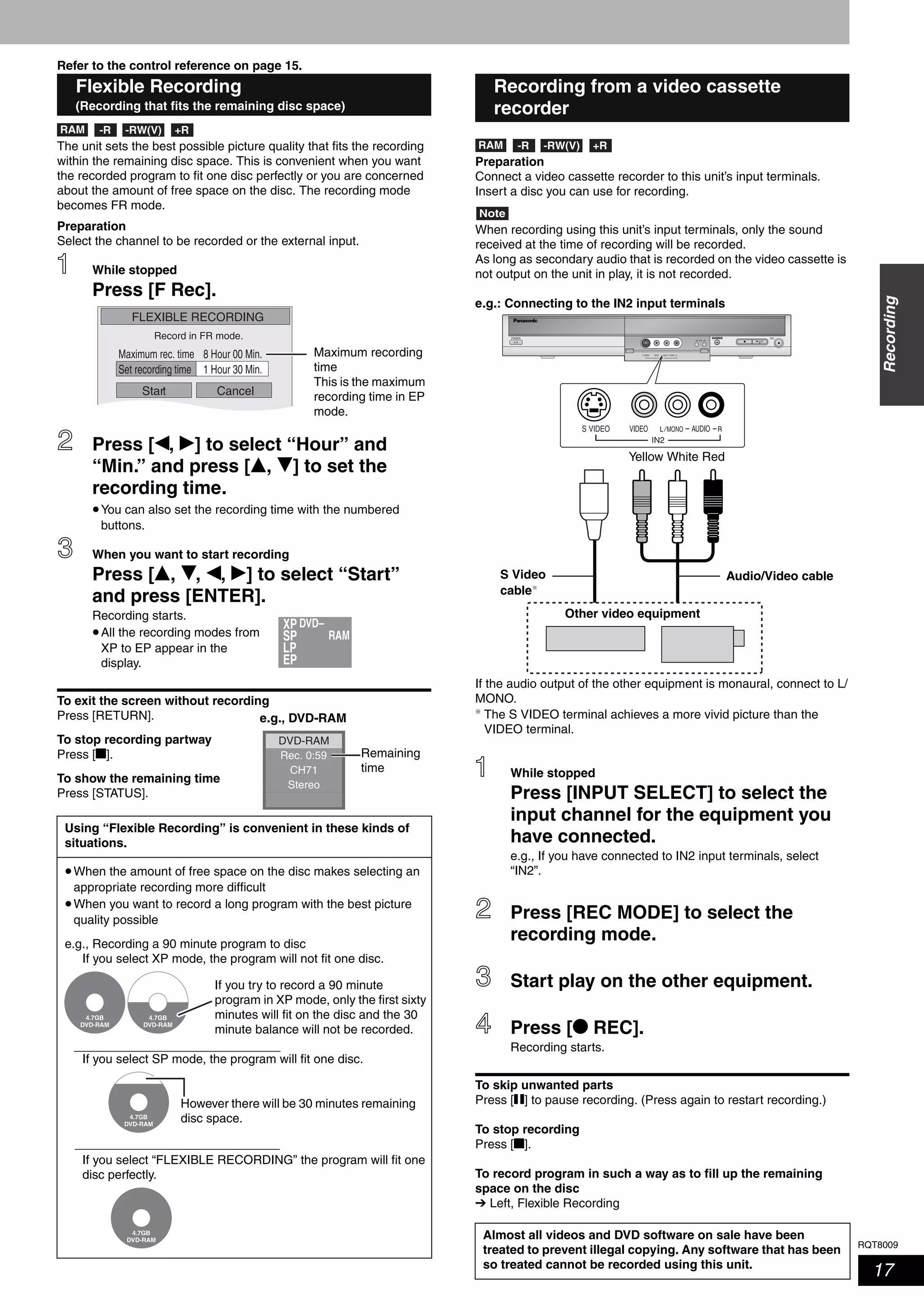 RQT8009
17
Recording
Refer to the control reference on page 15.
The unit sets the best possible picture quality that fits the recording
within the remaining disc space. This is convenient when you want
the recorded program to fit one disc perfectly or you are concerned
about the amount of free space on the disc. The recording mode
becomes FR mode.
Preparation
Select the channel to be recorded or the external input.
While stopped
Press [F Rec].
Press [w, q] to select “Hour” and
“Min.” and press [e, r] to set the
recording time.
•You can also set the recording time with the numbered
buttons.
When you want to start recording
Press [e, r, w, q] to select “Start”
and press [ENTER].
Recording starts.
•All the recording modes from
XP to EP appear in the
display.
To exit the screen without recording
Press [RETURN].
To stop recording partway
Press [g].
To show the remaining time
Press [STATUS].
Preparation
Connect a video cassette recorder to this unit’s input terminals.
Insert a disc you can use for recording.
Note
When recording using this unit’s input terminals, only the sound
received at the time of recording will be recorded.
As long as secondary audio that is recorded on the video cassette is
not output on the unit in play, it is not recorded.
e.g.: Connecting to the IN2 input terminals
If the audio output of the other equipment is monaural, connect to L/
MONO.
The S VIDEO terminal achieves a more vivid picture than the
VIDEO terminal.
While stopped
Press [INPUT SELECT] to select the
input channel for the equipment you
have connected.
e.g., If you have connected to IN2 input terminals, select
“IN2”.
Press [REC MODE] to select the
recording mode.
Start play on the other equipment.
Press [* REC].
Recording starts.
To skip unwanted parts
Press [h] to pause recording. (Press again to restart recording.)
To stop recording
Press [g].
To record program in such a way as to fill up the remaining
space on the disc
➔ Left, Flexible Recording
Flexible Recording
(Recording that fits the remaining disc space)
Using “Flexible Recording” is convenient in these kinds of
situations.
•When the amount of free space on the disc makes selecting an
appropriate recording more difficult
•When you want to record a long program with the best picture
quality possible
e.g., Recording a 90 minute program to disc
If you select XP mode, the program will not fit one disc.
If you select SP mode, the program will fit one disc.
If you select “FLEXIBLE RECORDING” the program will fit one
disc perfectly.
RAM -RW(V) +R-R
FLEXIBLE RECORDING
Start Cancel
Record in FR mode.
Set recording time
8 Hour 00 Min.Maximum rec. time
1 Hour 30 Min.
Maximum recording
time
This is the maximum
recording time in EP
mode.
XP
RAMSP
LP
EP
DVD–
Rec. 0:59
Stereo
DVD-RAM
CH71
Remaining
time
e.g., DVD-RAM
4.7GB
DVD-RAM
4.7GB
DVD-RAM
If you try to record a 90 minute
program in XP mode, only the first sixty
minutes will fit on the disc and the 30
minute balance will not be recorded.
4.7GB
DVD-RAM
However there will be 30 minutes remaining
disc space.
4.7GB
DVD-RAM
Recording from a video cassette
recorder
Almost all videos and DVD software on sale have been
treated to prevent illegal copying. Any software that has been
so treated cannot be recorded using this unit.
RAM -RW(V) +R-R
RECOPEN/CLOSE
IN2
CH
IN2
Yellow White Red
S Video
cable
Audio/Video cable
Other video equipment
 