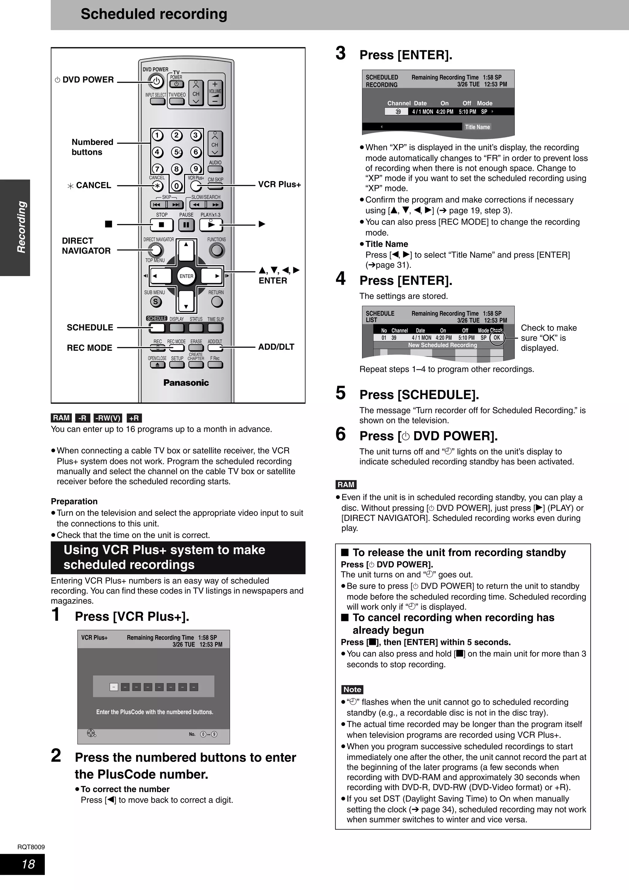 RQT8009
18
Recording
Scheduled recording
You can enter up to 16 programs up to a month in advance.
•When connecting a cable TV box or satellite receiver, the VCR
Plus+ system does not work. Program the scheduled recording
manually and select the channel on the cable TV box or satellite
receiver before the scheduled recording starts.
Preparation
•Turn on the television and select the appropriate video input to suit
the connections to this unit.
•Check that the time on the unit is correct.
Entering VCR Plus+ numbers is an easy way of scheduled
recording. You can find these codes in TV listings in newspapers and
magazines.
1 Press [VCR Plus+].
2 Press the numbered buttons to enter
the PlusCode number.
•To correct the number
Press [w] to move back to correct a digit.
3 Press [ENTER].
•When “XP” is displayed in the unit’s display, the recording
mode automatically changes to “FR” in order to prevent loss
of recording when there is not enough space. Change to
“XP” mode if you want to set the scheduled recording using
“XP” mode.
•Confirm the program and make corrections if necessary
using [e, r, w, q] (➔ page 19, step 3).
•You can also press [REC MODE] to change the recording
mode.
•Title Name
Press [w, q] to select “Title Name” and press [ENTER]
(➔page 31).
4 Press [ENTER].
The settings are stored.
Repeat steps 1–4 to program other recordings.
5 Press [SCHEDULE].
The message “Turn recorder off for Scheduled Recording.” is
shown on the television.
6 Press [^ DVD POWER].
The unit turns off and “z” lights on the unit’s display to
indicate scheduled recording standby has been activated.
•Even if the unit is in scheduled recording standby, you can play a
disc. Without pressing [^ DVD POWER], just press [q] (PLAY) or
[DIRECT NAVIGATOR]. Scheduled recording works even during
play.
Using VCR Plus+ system to make
scheduled recordings
TV
ADD/DLT
OPEN/CLOSE
SKIP SLOW/SEARCH
REC MODE ERASEREC
POWER
F Rec
TIME SLIP
FUNCTIONSDIRECT NAVIGATOR
TOP MENU
RETURN
VOLUME
CHINPUT SELECT
STATUSDISPLAY
SUB MENU
DVD POWER
TV/VIDEO
SETUP
CREATE
CHAPTER
SCHEDULE
CM SKIP
AUDIO
CANCEL VCR Plus+
Numbered
buttons
^ DVD POWER
ADD/DLT
e, r, w, q
ENTER
q
VCR Plus+
REC MODE
SCHEDULE
DIRECT
NAVIGATOR
g
CANCEL
RAM -RW(V) +R-R
No.
VCR Plus+ Remaining Recording Time 1:58 SP
3/26 TUE 12:53 PM
--0 9
Enter the PlusCode with the numbered buttons.
■ To release the unit from recording standby
Press [^ DVD POWER].
The unit turns on and “z” goes out.
•Be sure to press [^ DVD POWER] to return the unit to standby
mode before the scheduled recording time. Scheduled recording
will work only if “z” is displayed.
■ To cancel recording when recording has
already begun
Press [g], then [ENTER] within 5 seconds.
•You can also press and hold [g] on the main unit for more than 3
seconds to stop recording.
Note
•“z” flashes when the unit cannot go to scheduled recording
standby (e.g., a recordable disc is not in the disc tray).
•The actual time recorded may be longer than the program itself
when television programs are recorded using VCR Plus+.
•When you program successive scheduled recordings to start
immediately one after the other, the unit cannot record the part at
the beginning of the later programs (a few seconds when
recording with DVD-RAM and approximately 30 seconds when
recording with DVD-R, DVD-RW (DVD-Video format) or +R).
•If you set DST (Daylight Saving Time) to On when manually
setting the clock (➔ page 34), scheduled recording may not work
when summer switches to winter and vice versa.
SCHEDULED
RECORDING
Remaining Recording Time 1:58 SP
3/26 TUE 12:53 PM
5:10 PM4:20 PM4 / 1 MON
ModeOffOnChannel Date
SP39
Title Name
SCHEDULE
LIST
Remaining Recording Time 1:58 SP
3/26 TUE 12:53 PM
SP5:10 PM4:20 PM39 4 / 1 MON01
ModeOffOnNo Channel Date
New Scheduled Recording
OK
Check Check to make
sure “OK” is
displayed.
RAM
 