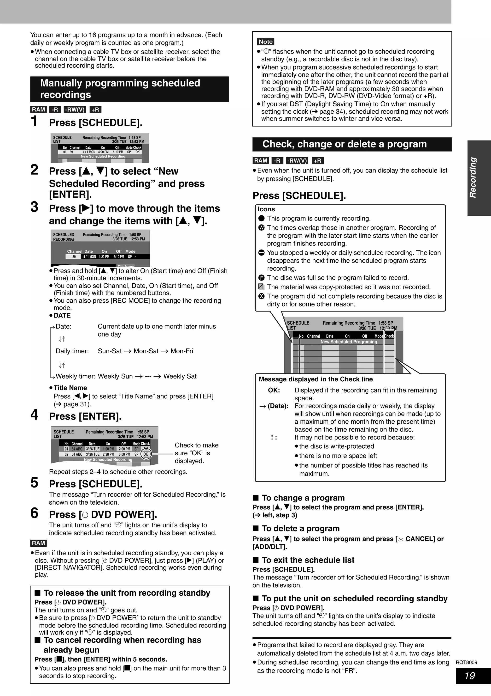 RQT8009
19
Recording
You can enter up to 16 programs up to a month in advance. (Each
daily or weekly program is counted as one program.)
•When connecting a cable TV box or satellite receiver, select the
channel on the cable TV box or satellite receiver before the
scheduled recording starts.
1 Press [SCHEDULE].
2 Press [e, r] to select “New
Scheduled Recording” and press
[ENTER].
3 Press [q] to move through the items
and change the items with [e, r].
•Press and hold [e, r] to alter On (Start time) and Off (Finish
time) in 30-minute increments.
•You can also set Channel, Date, On (Start time), and Off
(Finish time) with the numbered buttons.
•You can also press [REC MODE] to change the recording
mode.
•DATE
•Title Name
Press [w, q] to select “Title Name” and press [ENTER]
(➔ page 31).
4 Press [ENTER].
Repeat steps 2–4 to schedule other recordings.
5 Press [SCHEDULE].
The message “Turn recorder off for Scheduled Recording.” is
shown on the television.
6 Press [^ DVD POWER].
The unit turns off and “z” lights on the unit’s display to
indicate scheduled recording standby has been activated.
•Even if the unit is in scheduled recording standby, you can play a
disc. Without pressing [^ DVD POWER], just press [q] (PLAY) or
[DIRECT NAVIGATOR]. Scheduled recording works even during
play.
•Even when the unit is turned off, you can display the schedule list
by pressing [SCHEDULE].
Press [SCHEDULE].
■ To change a program
Press [e, r] to select the program and press [ENTER].
(➔ left, step 3)
■ To delete a program
Press [e, r] to select the program and press [ CANCEL] or
[ADD/DLT].
■ To exit the schedule list
Press [SCHEDULE].
The message “Turn recorder off for Scheduled Recording.” is shown
on the television.
■ To put the unit on scheduled recording standby
Press [^ DVD POWER].
The unit turns off and “z” lights on the unit’s display to indicate
scheduled recording standby has been activated.
•Programs that failed to record are displayed gray. They are
automatically deleted from the schedule list at 4 a.m. two days later.
•During scheduled recording, you can change the end time as long
as the recording mode is not “FR”.
Manually programming scheduled
recordings
■ To release the unit from recording standby
Press [^ DVD POWER].
The unit turns on and “z” goes out.
•Be sure to press [^ DVD POWER] to return the unit to standby
mode before the scheduled recording time. Scheduled recording
will work only if “z” is displayed.
■ To cancel recording when recording has
already begun
Press [g], then [ENTER] within 5 seconds.
•You can also press and hold [g] on the main unit for more than 3
seconds to stop recording.
RAM -RW(V) +R-R
SCHEDULE
LIST
Remaining Recording Time 1:58 SP
3/26 TUE 12:53 PM
SP5:10 PM4:20 PM39 4 / 1 MON01
ModeOffOnNo Channel Date
OK
Check
New Scheduled Recording
SCHEDULED
RECORDING
Remaining Recording Time 1:58 SP
3/26 TUE 12:53 PM
5:10 PM4:20 PM4 / 1 MON SP39
Title Name
ModeOffOnChannel Date
Date: Current date up to one month later minus
one day
Daily timer: Sun-Sat → Mon-Sat → Mon-Fri
Weekly timer: Weekly Sun → --- → Weekly Sat
SCHEDULE
LIST
Remaining Recording Time 1:58 SP
3/26 TUE 12:53 PM
ModeOffOnNo Channel Date
SP3:00 PM2:30 PM64 ABC 3/ 26 TUE02 OK
Check
OKSP2:00 PM1:00 PM64 ABC 3/ 26 TUE01
New Scheduled Recording
Check to make
sure “OK” is
displayed.
RAM
Note
•“z” flashes when the unit cannot go to scheduled recording
standby (e.g., a recordable disc is not in the disc tray).
•When you program successive scheduled recordings to start
immediately one after the other, the unit cannot record the part at
the beginning of the later programs (a few seconds when
recording with DVD-RAM and approximately 30 seconds when
recording with DVD-R, DVD-RW (DVD-Video format) or +R).
•If you set DST (Daylight Saving Time) to On when manually
setting the clock (➔ page 34), scheduled recording may not work
when summer switches to winter and vice versa.
Check, change or delete a program
RAM -RW(V) +R-R
No.
SCHEDULE
LIST
Remaining Recording Time 1:58 SP
3/26 TUE 12:53 PM
--0 9Cancel
Press ENTER to store new schedule.
ModeOffOnNo Channel Date
New Scheduled Programing
Check
Icons
This program is currently recording.
The times overlap those in another program. Recording of
the program with the later start time starts when the earlier
program finishes recording.
You stopped a weekly or daily scheduled recording. The icon
disappears the next time the scheduled program starts
recording.
The disc was full so the program failed to record.
The material was copy-protected so it was not recorded.
The program did not complete recording because the disc is
dirty or for some other reason.
W
F
X
Message displayed in the Check line
Displayed if the recording can fit in the remaining
space.
For recordings made daily or weekly, the display
will show until when recordings can be made (up to
a maximum of one month from the present time)
based on the time remaining on the disc.
It may not be possible to record because:
•the disc is write-protected
•there is no more space left
•the number of possible titles has reached its
maximum.
OK:
→ (Date):
! :
 
