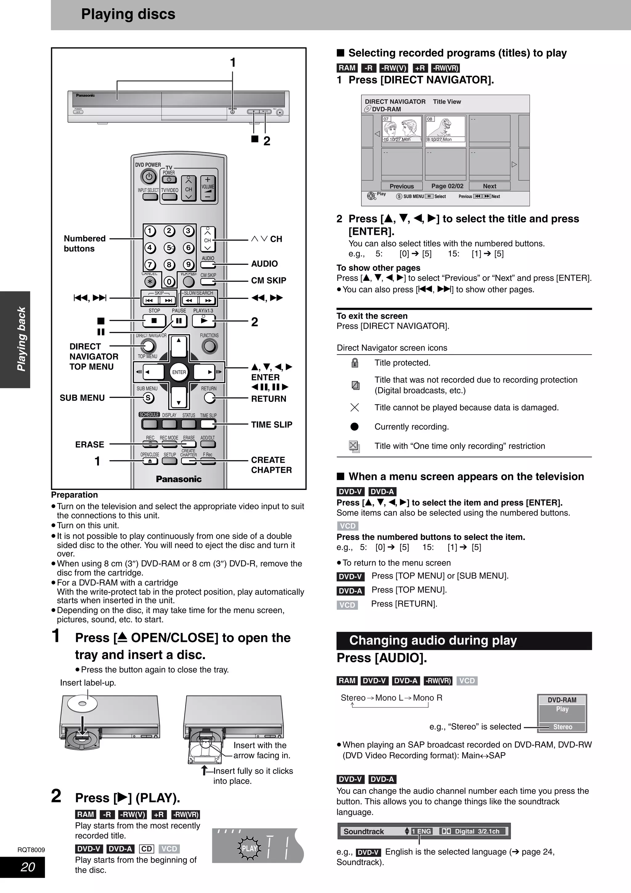 RQT8009
20
Playingback
Playing discs
Preparation
•Turn on the television and select the appropriate video input to suit
the connections to this unit.
•Turn on this unit.
•It is not possible to play continuously from one side of a double
sided disc to the other. You will need to eject the disc and turn it
over.
•When using 8 cm (3″) DVD-RAM or 8 cm (3″) DVD-R, remove the
disc from the cartridge.
•For a DVD-RAM with a cartridge
With the write-protect tab in the protect position, play automatically
starts when inserted in the unit.
•Depending on the disc, it may take time for the menu screen,
pictures, sound, etc. to start.
1 Press [; OPEN/CLOSE] to open the
tray and insert a disc.
•Press the button again to close the tray.
2 Press [q] (PLAY).
Play starts from the most recently
recorded title.
Play starts from the beginning of
the disc.
■ Selecting recorded programs (titles) to play
1 Press [DIRECT NAVIGATOR].
2 Press [e, r, w, q] to select the title and press
[ENTER].
You can also select titles with the numbered buttons.
e.g., 5: [0] ➔ [5] 15: [1] ➔ [5]
To show other pages
Press [e, r, w, q] to select “Previous” or “Next” and press [ENTER].
•You can also press [u, i] to show other pages.
To exit the screen
Press [DIRECT NAVIGATOR].
■ When a menu screen appears on the television
Press [e, r, w, q] to select the item and press [ENTER].
Some items can also be selected using the numbered buttons.
Press the numbered buttons to select the item.
e.g., 5: [0] ➔ [5] 15: [1] ➔ [5]
•To return to the menu screen
Press [AUDIO].
•When playing an SAP broadcast recorded on DVD-RAM, DVD-RW
(DVD Video Recording format): Main↔SAP
You can change the audio channel number each time you press the
button. This allows you to change things like the soundtrack
language.
e.g., English is the selected language (➔ page 24,
Soundtrack).
RECOPEN/CLOSE
TV
ADD/DLT
OPEN/CLOSE
SKIP SLOW/SEARCH
REC MODE ERASEREC
POWER
F Rec
TIME SLIP
FUNCTIONSDIRECT NAVIGATOR
TOP MENU
RETURN
VOLUME
CHINPUT SELECT
STATUSDISPLAY
SUB MENU
DVD POWER
TV/VIDEO
SETUP
CREATE
CHAPTER
SCHEDULE
CM SKIP
AUDIO
CANCEL VCR Plus+
Numbered
buttons
1
2g
e, r, w, q
ENTER
w h, h q
TIME SLIP
1
DIRECT
NAVIGATOR
TOP MENU
h
g
AUDIO
CREATE
CHAPTER
RETURN
ERASE
SUB MENU
u, i t, y
2
CM SKIP
1 2 CH
Insert label-up.
Insert with the
arrow facing in.
Insert fully so it clicks
into place.
RAM -R -RW(V) +R -RW(VR)
PLAYDVD-ADVD-V VCDCD
Direct Navigator screen icons
Title protected.
Title that was not recorded due to recording protection
(Digital broadcasts, etc.)
Title cannot be played because data is damaged.
Currently recording.
Title with “One time only recording” restriction
Changing audio during play
RAM -R -RW(V) +R -RW(VR)
DVD-RAM
DIRECT NAVIGATOR Title View
Previous Page 02/02 Next
10 10/27 Mon
07 08
8 10/27 Mon
- - - - - -
- -
SUB MENUS Select
Play
Previous Next
DVD-V DVD-A
VCD
DVD-V Press [TOP MENU] or [SUB MENU].
DVD-A Press [TOP MENU].
VCD Press [RETURN].
RAM -RW(VR)DVD-V DVD-A VCD
Play
Stereo
DVD-RAMStereo Mono L Mono R
e.g., “Stereo” is selected
DVD-V DVD-A
Soundtrack 1 ENG Digital 3/2.1ch
DVD-V
 