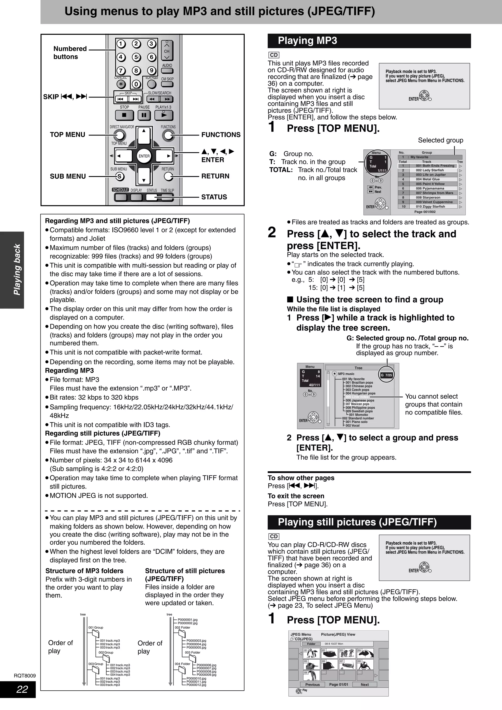 RQT8009
22
Playingback
Using menus to play MP3 and still pictures (JPEG/TIFF)
This unit plays MP3 files recorded
on CD-R/RW designed for audio
recording that are finalized (➔ page
36) on a computer.
The screen shown at right is
displayed when you insert a disc
containing MP3 files and still
pictures (JPEG/TIFF).
Press [ENTER], and follow the steps below.
1 Press [TOP MENU].
•Files are treated as tracks and folders are treated as groups.
2 Press [e, r] to select the track and
press [ENTER].
Play starts on the selected track.
•“ ” indicates the track currently playing.
•You can also select the track with the numbered buttons.
e.g., 5: [0] ➔ [0] ➔ [5]
15: [0] ➔ [1] ➔ [5]
■ Using the tree screen to find a group
While the file list is displayed
1 Press [q] while a track is highlighted to
display the tree screen.
2 Press [e, r] to select a group and press
[ENTER].
The file list for the group appears.
To show other pages
Press [u, i].
To exit the screen
Press [TOP MENU].
You can play CD-R/CD-RW discs
which contain still pictures (JPEG/
TIFF) that have been recorded and
finalized (➔ page 36) on a
computer.
The screen shown at right is
displayed when you insert a disc
containing MP3 files and still pictures (JPEG/TIFF).
Select JPEG menu before performing the following steps below.
(➔ page 23, To select JPEG Menu)
1 Press [TOP MENU].
SKIP SLOW/SEARCH
TIME SLIP
FUNCTIONSDIRECT NAVIGATOR
TOP MENU
RETURN
STATUSDISPLAY
SUB MENU
SCHEDULE
CM SKIP
AUDIO
CANCEL VCR Plus+
Numbered
buttons
RETURN
e, r, w, q
ENTER
TOP MENU
STATUS
SUB MENU
SKIP u, i
FUNCTIONS
Regarding MP3 and still pictures (JPEG/TIFF)
•Compatible formats: ISO9660 level 1 or 2 (except for extended
formats) and Joliet
•Maximum number of files (tracks) and folders (groups)
recognizable: 999 files (tracks) and 99 folders (groups)
•This unit is compatible with multi-session but reading or play of
the disc may take time if there are a lot of sessions.
•Operation may take time to complete when there are many files
(tracks) and/or folders (groups) and some may not display or be
playable.
•The display order on this unit may differ from how the order is
displayed on a computer.
•Depending on how you create the disc (writing software), files
(tracks) and folders (groups) may not play in the order you
numbered them.
•This unit is not compatible with packet-write format.
•Depending on the recording, some items may not be playable.
Regarding MP3
•File format: MP3
Files must have the extension “.mp3” or “.MP3”.
•Bit rates: 32 kbps to 320 kbps
•Sampling frequency: 16kHz/22.05kHz/24kHz/32kHz/44.1kHz/
48kHz
•This unit is not compatible with ID3 tags.
Regarding still pictures (JPEG/TIFF)
•File format: JPEG, TIFF (non-compressed RGB chunky format)
Files must have the extension “.jpg”, “.JPG”, “.tif” and “.TIF”.
•Number of pixels: 34 x 34 to 6144 x 4096
(Sub sampling is 4:2:2 or 4:2:0)
•Operation may take time to complete when playing TIFF format
still pictures.
•MOTION JPEG is not supported.
•You can play MP3 and still pictures (JPEG/TIFF) on this unit by
making folders as shown below. However, depending on how
you create the disc (writing software), play may not be in the
order you numbered the folders.
•When the highest level folders are “DCIM” folders, they are
displayed first on the tree.
002Group
001
001Group
001track.mp3
002track.mp3
003track.mp3
001track.mp3
002track.mp3
003track.mp3
003Group 001track.mp3
002track.mp3
003track.mp3
004track.mp3
003 Folder
001
002 Folder
P0000003.jpg
P0000004.jpg
P0000001.jpg
treetree
P0000002.jpg
P0000005.jpg
P0000010.jpg
P0000011.jpg
P0000012.jpg
004 Folder P0000006.jpg
P0000007.jpg
P0000008.jpg
P0000009.jpg
Order of
play
Order of
play
Structure of MP3 folders
Prefix with 3-digit numbers in
the order you want to play
them.
Structure of still pictures
(JPEG/TIFF)
Files inside a folder are
displayed in the order they
were updated or taken.
Playing MP3
Playing still pictures (JPEG/TIFF)
CD
Playback mode is set to MP3.
If you want to play picture (JPEG),
select JPEG Menu from Menu in FUNCTIONS.
ENTER
001 Both Ends Freezing
002 Lady Starfish
003 Life on Jupiter
004 Metal Glue
005 Paint It Yellow
006 Pyjamamama
007 Shrimps from Mars
008 Starperson
009 Velvet Cuppermine
010 Ziggy Starfish
Page 001/002
1
1 : My favorite
2
3
4
5
6
7
8
9
10
Total Track Tree
G 1
T 1
Total
1/111
Menu GroupNo.
ENTER
Prev.
Next
No.
--0 9
Selected group
G: Group no.
T: Track no. in the group
TOTAL: Track no./Total track
no. in all groups
Tree
G 7/25
001 My favorite
001 Brazilian pops
002 Chinese pops
003 Czech pops
004 Hungarian pops
005 Liner notes
006 Japanese pops
007 Mexican pops
008 Philippine pops
009 Swedish pops
001 Momoko
002 Standard number
001 Piano solo
002 Vocal
Menu
G 8
T 14
Total
40/111
MP3 music
ENTER
No.
--0 9
G: Selected group no. /Total group no.
If the group has no track, “– –” is
displayed as group number.
You cannot select
groups that contain
no compatible files.
Playback mode is set to MP3.
If you want to play picture (JPEG),
select JPEG Menu from Menu in FUNCTIONS.
ENTER
CD
CD(JPEG)
JPEG Menu Picture(JPEG) View
08 8 10/27 Mon
Pre
Folder
vious Page 01/01 Next
Play
--- --- ---
001
008
003 004
009
002
005 006 007
 