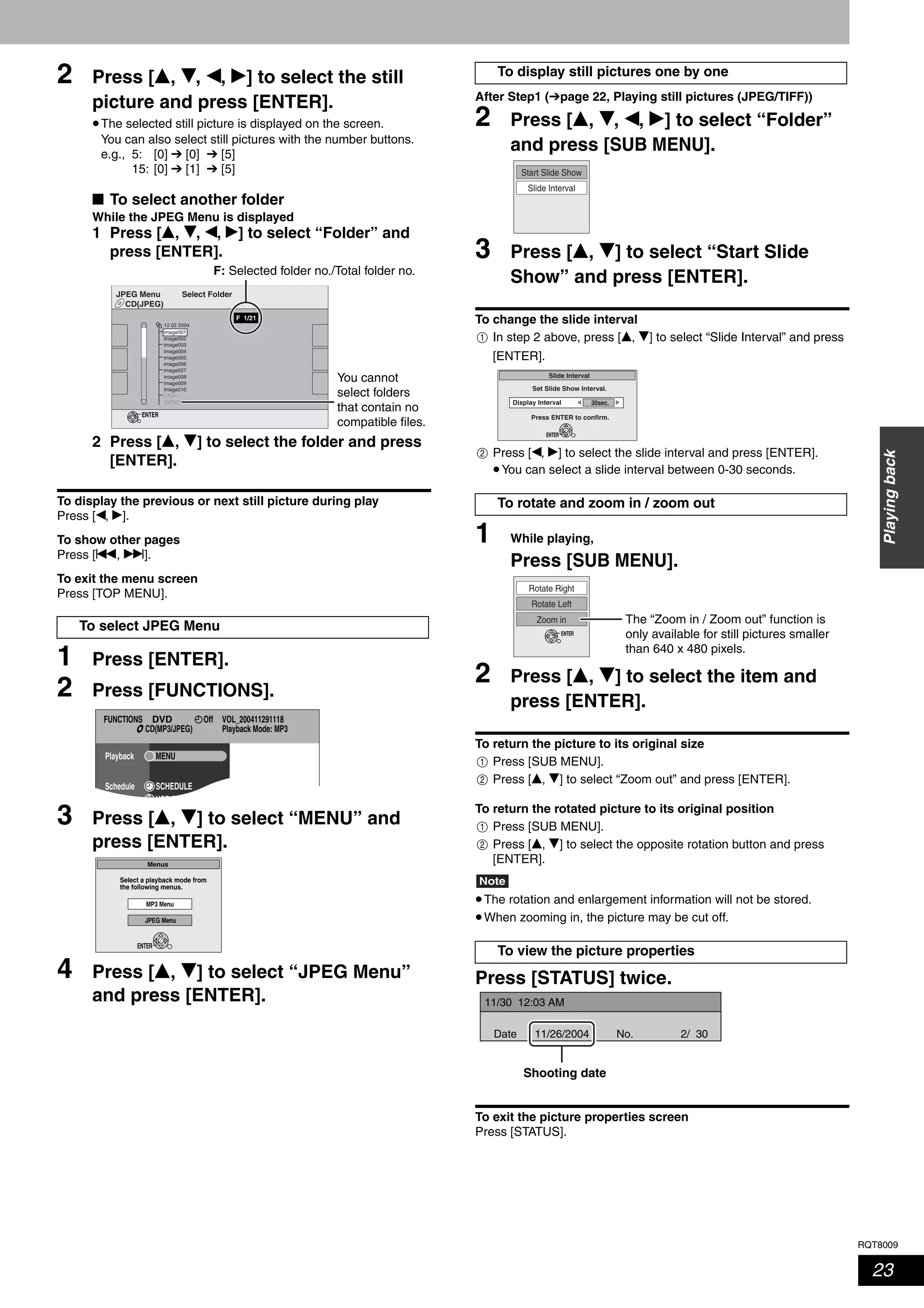 RQT8009
23
Playingback
2 Press [e, r, w, q] to select the still
picture and press [ENTER].
•The selected still picture is displayed on the screen.
You can also select still pictures with the number buttons.
e.g., 5: [0] ➔ [0] ➔ [5]
15: [0] ➔ [1] ➔ [5]
■ To select another folder
While the JPEG Menu is displayed
1 Press [e, r, w, q] to select “Folder” and
press [ENTER].
2 Press [e, r] to select the folder and press
[ENTER].
To display the previous or next still picture during play
Press [w, q].
To show other pages
Press [u, i].
To exit the menu screen
Press [TOP MENU].
1 Press [ENTER].
2 Press [FUNCTIONS].
3 Press [e, r] to select “MENU” and
press [ENTER].
4 Press [e, r] to select “JPEG Menu”
and press [ENTER].
After Step1 (➔page 22, Playing still pictures (JPEG/TIFF))
2 Press [e, r, w, q] to select “Folder”
and press [SUB MENU].
3 Press [e, r] to select “Start Slide
Show” and press [ENTER].
To change the slide interval
In step 2 above, press [e, r] to select “Slide Interval” and press
[ENTER].
Press [w, q] to select the slide interval and press [ENTER].
•You can select a slide interval between 0-30 seconds.
1 While playing,
Press [SUB MENU].
2 Press [e, r] to select the item and
press [ENTER].
To return the picture to its original size
Press [SUB MENU].
Press [e, r] to select “Zoom out” and press [ENTER].
To return the rotated picture to its original position
Press [SUB MENU].
Press [e, r] to select the opposite rotation button and press
[ENTER].
Note
•The rotation and enlargement information will not be stored.
•When zooming in, the picture may be cut off.
Press [STATUS] twice.
To exit the picture properties screen
Press [STATUS].
To select JPEG Menu
CD(JPEG)
JPEG Menu Select Folder
ENTER
F 1/21
image001
image002
image003
image004
image005
image006
image007
image008
image009
image010
DATA1
DATA2
12 02 2004
You cannot
select folders
that contain no
compatible files.
F: Selected folder no./Total folder no.
FUNCTIONS VOL_200411291118
Playback Mode: MP3
OffDVD
Playback
Schedule SCHEDULE
VCR Pl s
MENU
CD(MP3/JPEG)
Select a playback mode from
the following menus.
ENTER
Menus
MP3 Menu
JPEG Menu
To display still pictures one by one
To rotate and zoom in / zoom out
To view the picture properties
Slide Interval
Start Slide Show
1
Slide Interval
Display Interval
Set Slide Show Interval.
Press ENTER to confirm.
ENTER
30sec.
2
Rotate Left
Zoom in
Rotate Right
ENTER
The “Zoom in / Zoom out” function is
only available for still pictures smaller
than 640 x 480 pixels.
1
2
1
2
11/30 12:03 AM
11/26/2004Date 2/ 30No.
Shooting date
 