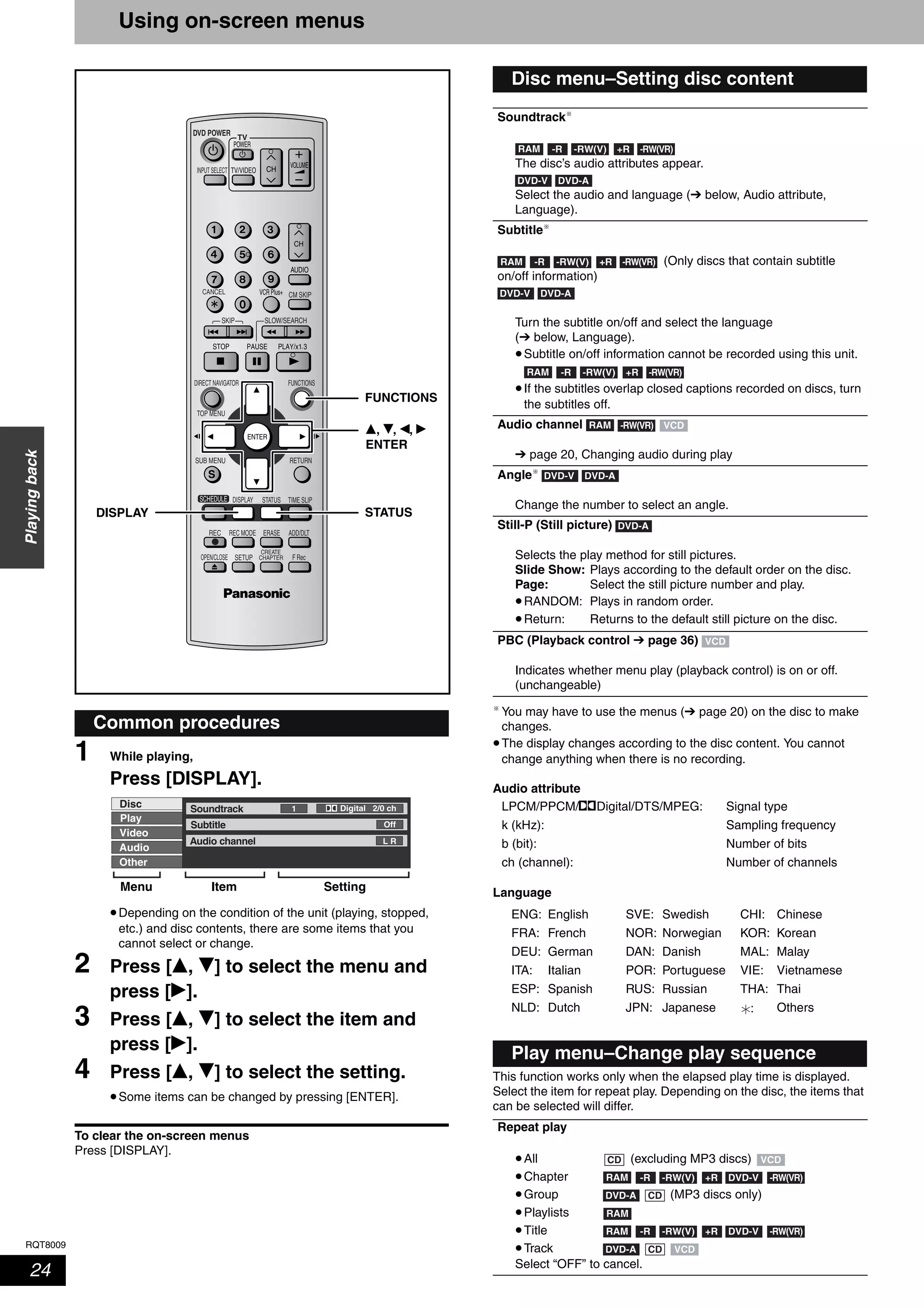 RQT8009
24
Playingback
Using on-screen menus
1 While playing,
Press [DISPLAY].
•Depending on the condition of the unit (playing, stopped,
etc.) and disc contents, there are some items that you
cannot select or change.
2 Press [e, r] to select the menu and
press [q].
3 Press [e, r] to select the item and
press [q].
4 Press [e, r] to select the setting.
•Some items can be changed by pressing [ENTER].
To clear the on-screen menus
Press [DISPLAY].
You may have to use the menus (➔ page 20) on the disc to make
changes.
•The display changes according to the disc content. You cannot
change anything when there is no recording.
Audio attribute
LPCM/PPCM/%Digital/DTS/MPEG: Signal type
k (kHz): Sampling frequency
b (bit): Number of bits
ch (channel): Number of channels
Language
This function works only when the elapsed play time is displayed.
Select the item for repeat play. Depending on the disc, the items that
can be selected will differ.
Common procedures
TV
ADD/DLT
OPEN/CLOSE
SKIP SLOW/SEARCH
REC MODE ERASEREC
POWER
F Rec
TIME SLIP
FUNCTIONSDIRECT NAVIGATOR
TOP MENU
RETURN
VOLUME
CHINPUT SELECT
STATUSDISPLAY
SUB MENU
DVD POWER
TV/VIDEO
SETUP
CREATE
CHAPTER
SCHEDULE
CM SKIP
AUDIO
CANCEL VCR Plus+
e, r, w, q
ENTER
DISPLAY STATUS
FUNCTIONS
Disc
Video
Play
Soundtrack
Subtitle
1
Audio channel
Off
L R
Digital 2/0 ch
Audio
Other
Menu Item Setting
Disc menu–Setting disc content
Soundtrack
The disc’s audio attributes appear.
Select the audio and language (➔ below, Audio attribute,
Language).
Subtitle
(Only discs that contain subtitle
on/off information)
Turn the subtitle on/off and select the language
(➔ below, Language).
•Subtitle on/off information cannot be recorded using this unit.
•If the subtitles overlap closed captions recorded on discs, turn
the subtitles off.
Audio channel
➔ page 20, Changing audio during play
Angle
Change the number to select an angle.
Still-P (Still picture)
Selects the play method for still pictures.
Slide Show: Plays according to the default order on the disc.
Page: Select the still picture number and play.
•RANDOM: Plays in random order.
•Return: Returns to the default still picture on the disc.
PBC (Playback control ➔ page 36)
Indicates whether menu play (playback control) is on or off.
(unchangeable)
ENG: English SVE: Swedish CHI: Chinese
FRA: French NOR: Norwegian KOR: Korean
DEU: German DAN: Danish MAL: Malay
ITA: Italian POR: Portuguese VIE: Vietnamese
ESP: Spanish RUS: Russian THA: Thai
NLD: Dutch JPN: Japanese : Others
Play menu–Change play sequence
Repeat play
•All (excluding MP3 discs)
•Chapter
•Group (MP3 discs only)
•Playlists
•Title
•Track
Select “OFF” to cancel.
RAM -R -RW(VR)-RW(V) +R
DVD-ADVD-V
RAM -R -RW(VR)-RW(V) +R
DVD-ADVD-V
RAM -R -RW(VR)-RW(V) +R
RAM -RW(VR) VCD
DVD-ADVD-V
DVD-A
VCD
CD VCD
RAM -R DVD-V-RW(V) +R -RW(VR)
DVD-A CD
RAM
RAM -R DVD-V-RW(V) +R -RW(VR)
DVD-A VCDCD
 