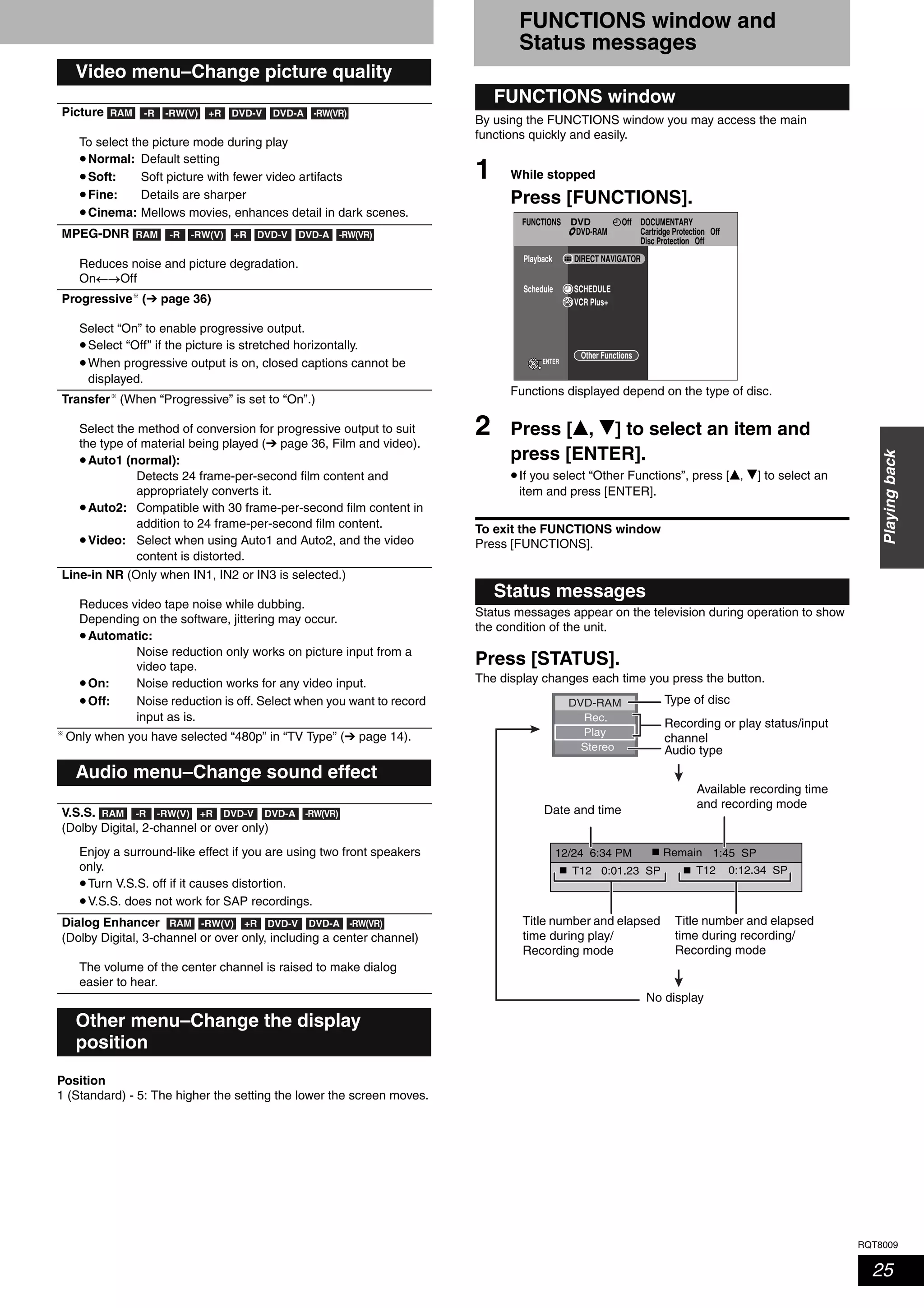 RQT8009
25
Playingback
Only when you have selected “480p” in “TV Type” (➔ page 14).
Position
1 (Standard) - 5: The higher the setting the lower the screen moves.
FUNCTIONS window and
Status messages
By using the FUNCTIONS window you may access the main
functions quickly and easily.
1 While stopped
Press [FUNCTIONS].
Functions displayed depend on the type of disc.
2 Press [e, r] to select an item and
press [ENTER].
•If you select “Other Functions”, press [e, r] to select an
item and press [ENTER].
To exit the FUNCTIONS window
Press [FUNCTIONS].
Status messages appear on the television during operation to show
the condition of the unit.
Press [STATUS].
The display changes each time you press the button.
Video menu–Change picture quality
Picture
To select the picture mode during play
•Normal: Default setting
•Soft: Soft picture with fewer video artifacts
•Fine: Details are sharper
•Cinema: Mellows movies, enhances detail in dark scenes.
MPEG-DNR
Reduces noise and picture degradation.
On←→Off
Progressive (➔ page 36)
Select “On” to enable progressive output.
•Select “Off” if the picture is stretched horizontally.
•When progressive output is on, closed captions cannot be
displayed.
Transfer (When “Progressive” is set to “On”.)
Select the method of conversion for progressive output to suit
the type of material being played (➔ page 36, Film and video).
•Auto1 (normal):
Detects 24 frame-per-second film content and
appropriately converts it.
•Auto2: Compatible with 30 frame-per-second film content in
addition to 24 frame-per-second film content.
•Video: Select when using Auto1 and Auto2, and the video
content is distorted.
Line-in NR (Only when IN1, IN2 or IN3 is selected.)
Reduces video tape noise while dubbing.
Depending on the software, jittering may occur.
•Automatic:
Noise reduction only works on picture input from a
video tape.
•On: Noise reduction works for any video input.
•Off: Noise reduction is off. Select when you want to record
input as is.
Audio menu–Change sound effect
V.S.S.
(Dolby Digital, 2-channel or over only)
Enjoy a surround-like effect if you are using two front speakers
only.
•Turn V.S.S. off if it causes distortion.
•V.S.S. does not work for SAP recordings.
Dialog Enhancer
(Dolby Digital, 3-channel or over only, including a center channel)
The volume of the center channel is raised to make dialog
easier to hear.
Other menu–Change the display
position
RAM -R -RW(VR)-RW(V) +R DVD-V DVD-A
RAM -R -RW(VR)-RW(V) +R DVD-V DVD-A
RAM -R -RW(VR)-RW(V) +R DVD-V DVD-A
RAM -RW(VR)-RW(V) +R DVD-V DVD-A
FUNCTIONS window
Status messages
FUNCTIONS DOCUMENTARY
Cartridge Protection Off
Disc Protection Off
OffDVD
DVD-RAM
Playback
Schedule SCHEDULE
ENTER
VCR Plus+
DIRECT NAVIGATOR
Other Functions
1:45 SP12/24 6:34 PM
T12 0:01.23 SP gg
g
T12 0:12.34 SP
Rec.
Stereo
DVD-RAM
Play
Remain
Type of disc
Recording or play status/input
channel
Audio type
Date and time
Available recording time
and recording mode
Title number and elapsed
time during recording/
Recording mode
Title number and elapsed
time during play/
Recording mode
No display
 