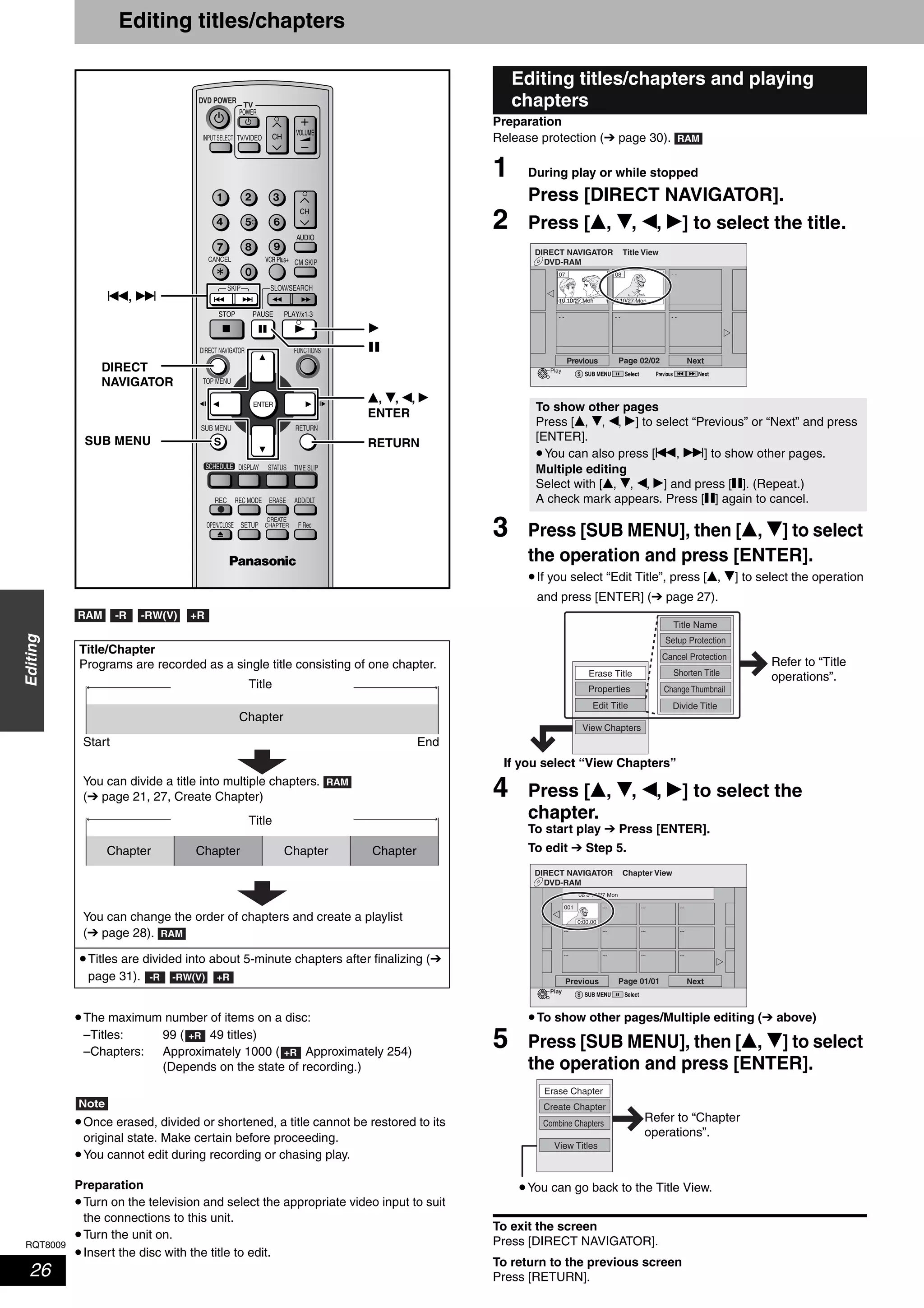 RQT8009
26
Editing
Editing titles/chapters
•The maximum number of items on a disc:
–Titles: 99 ( 49 titles)
–Chapters: Approximately 1000 ( Approximately 254)
(Depends on the state of recording.)
Note
•Once erased, divided or shortened, a title cannot be restored to its
original state. Make certain before proceeding.
•You cannot edit during recording or chasing play.
Preparation
•Turn on the television and select the appropriate video input to suit
the connections to this unit.
•Turn the unit on.
•Insert the disc with the title to edit.
Preparation
Release protection (➔ page 30).
1 During play or while stopped
Press [DIRECT NAVIGATOR].
2 Press [e, r, w, q] to select the title.
3 Press [SUB MENU], then [e, r] to select
the operation and press [ENTER].
•If you select “Edit Title”, press [e, r] to select the operation
and press [ENTER] (➔ page 27).
4 Press [e, r, w, q] to select the
chapter.
To start play ➔ Press [ENTER].
To edit ➔ Step 5.
•To show other pages/Multiple editing (➔ above)
5 Press [SUB MENU], then [e, r] to select
the operation and press [ENTER].
To exit the screen
Press [DIRECT NAVIGATOR].
To return to the previous screen
Press [RETURN].
Title/Chapter
Programs are recorded as a single title consisting of one chapter.
•Titles are divided into about 5-minute chapters after finalizing (➔
page 31).
TV
ADD/DLT
OPEN/CLOSE
SKIP SLOW/SEARCH
REC MODE ERASEREC
POWER
F Rec
TIME SLIP
FUNCTIONSDIRECT NAVIGATOR
TOP MENU
RETURN
VOLUME
CHINPUT SELECT
STATUSDISPLAY
SUB MENU
DVD POWER
TV/VIDEO
SETUP
CREATE
CHAPTER
SCHEDULE
CM SKIP
AUDIO
CANCEL VCR Plus+
RETURN
e, r, w, q
ENTER
DIRECT
NAVIGATOR
SUB MENU
h
q
u, i
RAM -R -RW(V) +R
Title
Chapter
Start End
You can divide a title into multiple chapters.
(➔ page 21, 27, Create Chapter)
RAM
Title
Chapter Chapter ChapterChapter
You can change the order of chapters and create a playlist
(➔ page 28). RAM
-R -RW(V) +R
+R
+R
Editing titles/chapters and playing
chapters
To show other pages
Press [e, r, w, q] to select “Previous” or “Next” and press
[ENTER].
•You can also press [u, i] to show other pages.
Multiple editing
Select with [e, r, w, q] and press [h]. (Repeat.)
A check mark appears. Press [h] again to cancel.
RAM
DVD-RAM
DIRECT NAVIGATOR Title View
Previous Page 02/02 Next
10 10/27 Mon
07 08
8 10/27 Mon
- - - - - -
- -
SUB MENUS Select
Play
Previous Next
Setup Protection
Cancel Protection
Shorten Title
Change Thumbnail
Divide Title
Title Name
Properties
Edit Title
View Chapters
Erase Title
Refer to “Title
operations”.
If you select “View Chapters”
DVD-RAM
DIRECT NAVIGATOR Chapter View
Previous Page 01/01 Next
08 8 10/27 Mon
001 --- --- ---
--- --- ---
---
---
--- --- ---
SUB MENUS Select
Play
0:00.00
Create Chapter
Combine Chapters
View Titles
Erase Chapter
Refer to “Chapter
operations”.
•You can go back to the Title View.
 