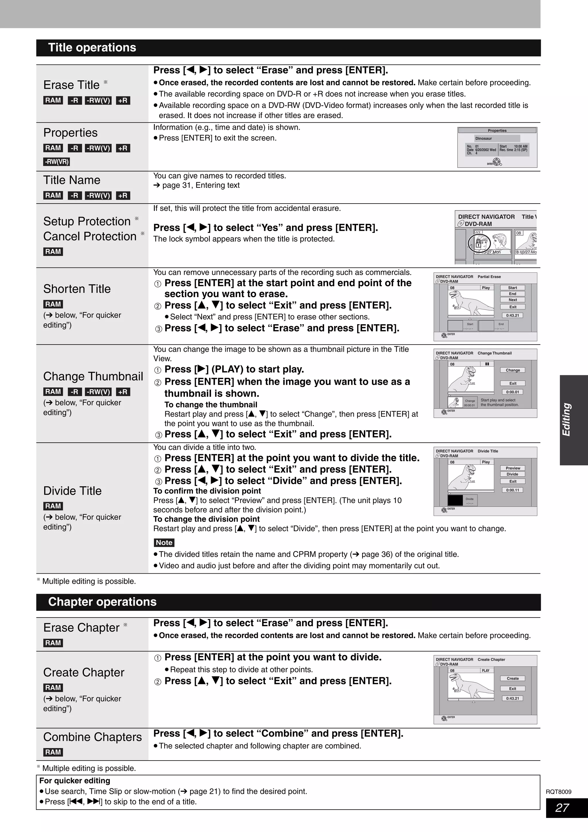 RQT8009
27
Editing
Multiple editing is possible.
Multiple editing is possible.
Title operations
Erase Title
Press [w, q] to select “Erase” and press [ENTER].
•Once erased, the recorded contents are lost and cannot be restored. Make certain before proceeding.
•The available recording space on DVD-R or +R does not increase when you erase titles.
•Available recording space on a DVD-RW (DVD-Video format) increases only when the last recorded title is
erased. It does not increase if other titles are erased.
Properties
Information (e.g., time and date) is shown.
•Press [ENTER] to exit the screen.
Title Name You can give names to recorded titles.
➔ page 31, Entering text
Setup Protection
Cancel Protection
If set, this will protect the title from accidental erasure.
Press [w, q] to select “Yes” and press [ENTER].
The lock symbol appears when the title is protected.
Shorten Title
(➔ below, “For quicker
editing”)
You can remove unnecessary parts of the recording such as commercials.
Press [ENTER] at the start point and end point of the
section you want to erase.
Press [e, r] to select “Exit” and press [ENTER].
•Select “Next” and press [ENTER] to erase other sections.
Press [w, q] to select “Erase” and press [ENTER].
Change Thumbnail
(➔ below, “For quicker
editing”)
You can change the image to be shown as a thumbnail picture in the Title
View.
Press [q] (PLAY) to start play.
Press [ENTER] when the image you want to use as a
thumbnail is shown.
To change the thumbnail
Restart play and press [e, r] to select “Change”, then press [ENTER] at
the point you want to use as the thumbnail.
Press [e, r] to select “Exit” and press [ENTER].
Divide Title
(➔ below, “For quicker
editing”)
You can divide a title into two.
Press [ENTER] at the point you want to divide the title.
Press [e, r] to select “Exit” and press [ENTER].
Press [w, q] to select “Divide” and press [ENTER].
To confirm the division point
Press [e, r] to select “Preview” and press [ENTER]. (The unit plays 10
seconds before and after the division point.)
To change the division point
Restart play and press [e, r] to select “Divide”, then press [ENTER] at the point you want to change.
Note
•The divided titles retain the name and CPRM property (➔ page 36) of the original title.
•Video and audio just before and after the dividing point may momentarily cut out.
RAM -R -RW(V) +R
RAM -R -RW(V) +R
-RW(VR)
Properties
No.
Ch.
Date
01
4
6/20/2002 Wed
Start
Rec. time
10:00 AM
2:15 (SP)
Dinosaur
ENTER
RAM -R -RW(V) +R
RAM
DVD-RAM
DIRECT NAVIGATOR Title V
10 10/27 Mon
07 08
8 10/27 Mo
- - - -
RAM
DVD-RAM
DIRECT NAVIGATOR Partial Erase
Start
Next
Exit
0:43.21
Play08
End
- -:- -.- - - -:- -.- -
Start End
ENTER
1
2
3
RAM -R -RW(V) +R
DVD-RAM
DIRECT NAVIGATOR Change Thumbnail
Change
Exit
0:00.01
00:00.01
Change Start play and select
the thumbnail position.
08
ENTER
1
2
3
RAM
DVD-RAM
DIRECT NAVIGATOR Divide Title
0:00.11
--:--.--
Divide
08
Divide
Exit
Play
Preview
ENTER
1
2
3
Chapter operations
Erase Chapter Press [w, q] to select “Erase” and press [ENTER].
•Once erased, the recorded contents are lost and cannot be restored. Make certain before proceeding.
Create Chapter
(➔ below, “For quicker
editing”)
Press [ENTER] at the point you want to divide.
•Repeat this step to divide at other points.
Press [e, r] to select “Exit” and press [ENTER].
Combine Chapters Press [w, q] to select “Combine” and press [ENTER].
•The selected chapter and following chapter are combined.
RAM
RAM
DVD-RAM
DIRECT NAVIGATOR Create Chapter
Create
Exit
0:43.21
PLAY08
ENTER
1
2
RAM
For quicker editing
•Use search, Time Slip or slow-motion (➔ page 21) to find the desired point.
•Press [u, i] to skip to the end of a title.
 