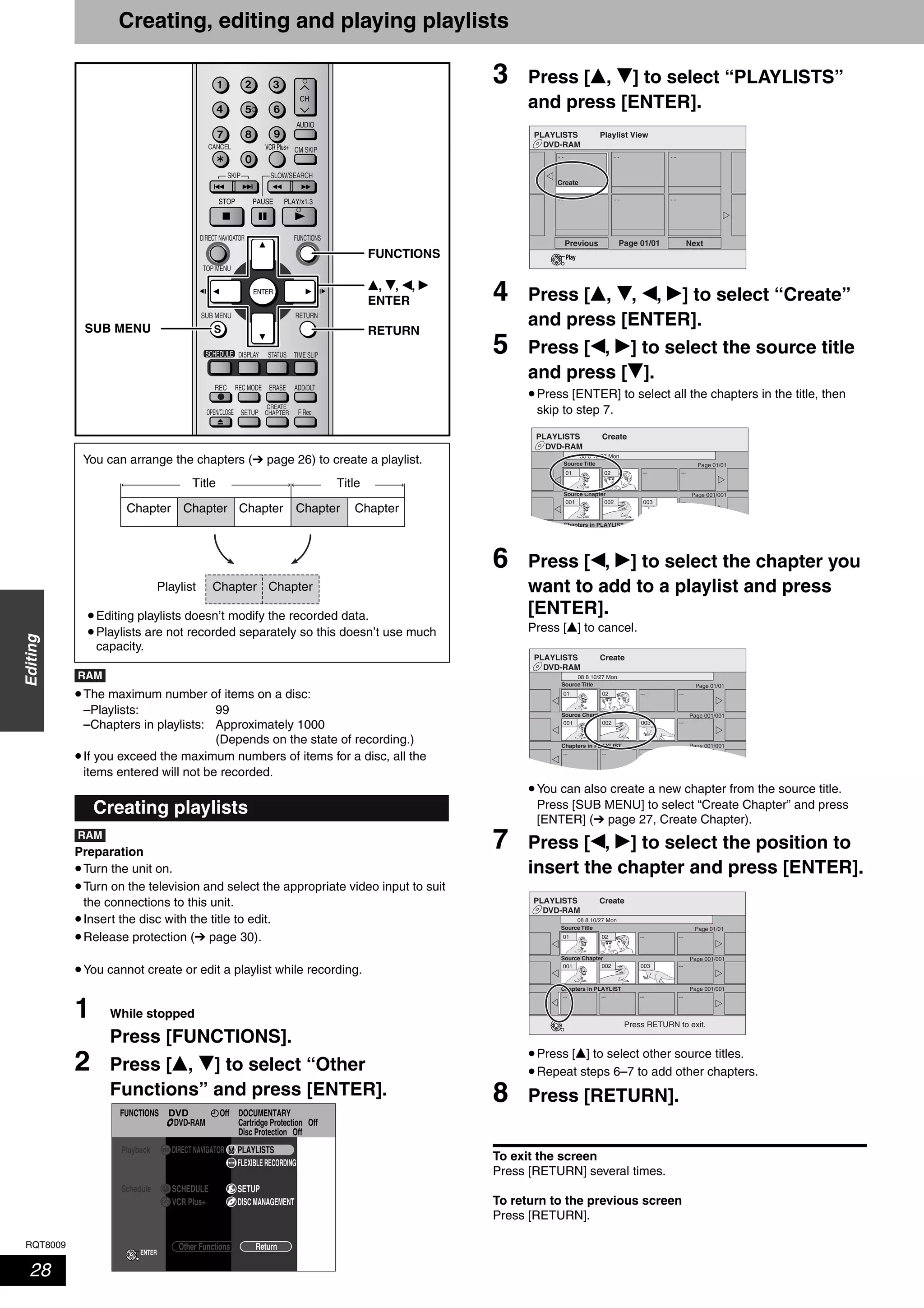 RQT8009
28
Editing
Creating, editing and playing playlists
•The maximum number of items on a disc:
–Playlists: 99
–Chapters in playlists: Approximately 1000
(Depends on the state of recording.)
•If you exceed the maximum numbers of items for a disc, all the
items entered will not be recorded.
Preparation
•Turn the unit on.
•Turn on the television and select the appropriate video input to suit
the connections to this unit.
•Insert the disc with the title to edit.
•Release protection (➔ page 30).
•You cannot create or edit a playlist while recording.
1 While stopped
Press [FUNCTIONS].
2 Press [e, r] to select “Other
Functions” and press [ENTER].
3 Press [e, r] to select “PLAYLISTS”
and press [ENTER].
4 Press [e, r, w, q] to select “Create”
and press [ENTER].
5 Press [w, q] to select the source title
and press [r].
•Press [ENTER] to select all the chapters in the title, then
skip to step 7.
6 Press [w, q] to select the chapter you
want to add to a playlist and press
[ENTER].
Press [e] to cancel.
•You can also create a new chapter from the source title.
Press [SUB MENU] to select “Create Chapter” and press
[ENTER] (➔ page 27, Create Chapter).
7 Press [w, q] to select the position to
insert the chapter and press [ENTER].
•Press [e] to select other source titles.
•Repeat steps 6–7 to add other chapters.
8 Press [RETURN].
To exit the screen
Press [RETURN] several times.
To return to the previous screen
Press [RETURN].
Creating playlists
ADD/DLT
OPEN/CLOSE
SKIP SLOW/SEARCH
REC MODE ERASEREC
F Rec
TIME SLIP
FUNCTIONSDIRECT NAVIGATOR
TOP MENU
RETURN
STATUSDISPLAY
SUB MENU
SETUP
CREATE
CHAPTER
SCHEDULE
CM SKIP
AUDIO
CANCEL VCR Plus+
RETURN
e, r, w, q
ENTER
SUB MENU
FUNCTIONS
You can arrange the chapters (➔ page 26) to create a playlist.
•Editing playlists doesn’t modify the recorded data.
•Playlists are not recorded separately so this doesn’t use much
capacity.
Title
Chapter
Chapter
Chapter
Chapter
Chapter
Title
Chapter Chapter
Playlist
RAM
RAM
FUNCTIONS DOCUMENTARY
Cartridge Protection Off
Disc Protection Off
OffDVD
DVD-RAM
Playback
ENTER
DIRECT NAVIGATOR
Other Functions Return
FLEXIBLE RECORDING
PLAYLISTS
Schedule SCHEDULE
VCR Plus+
SETUP
DISC MANAGEMENT
DVD-RAM
PLAYLISTS Playlist View
Previous Page 01/01 Next
- - - - - -
- -- -- -
Create
Play
DVD-RAM
PLAYLISTS Create
08 8 10/27 Mon
01
001 ---
--- ---
Source Title
Source Chapter
Chapters in PLAYLIST
Page 01/01
Page 001/001
Page 001/001
02
002 003
DVD-RAM
PLAYLISTS Create
08 8 10/27 Mon
01
001 ---
--- ---
------ --- ---
Source Title
Source Chapter
Chapters in PLAYLIST
Page 01/01
Page 001/001
Page 001/001
02
002 003
DVD-RAM
PLAYLISTS Create
08 8 10/27 Mon
01
001 ---
--- ---
------ --- ---
Source Title
Source Chapter
Chapters in PLAYLIST
Page 01/01
Page 001/001
Page 001/001
02
002 003
Press RETURN to exit.
 