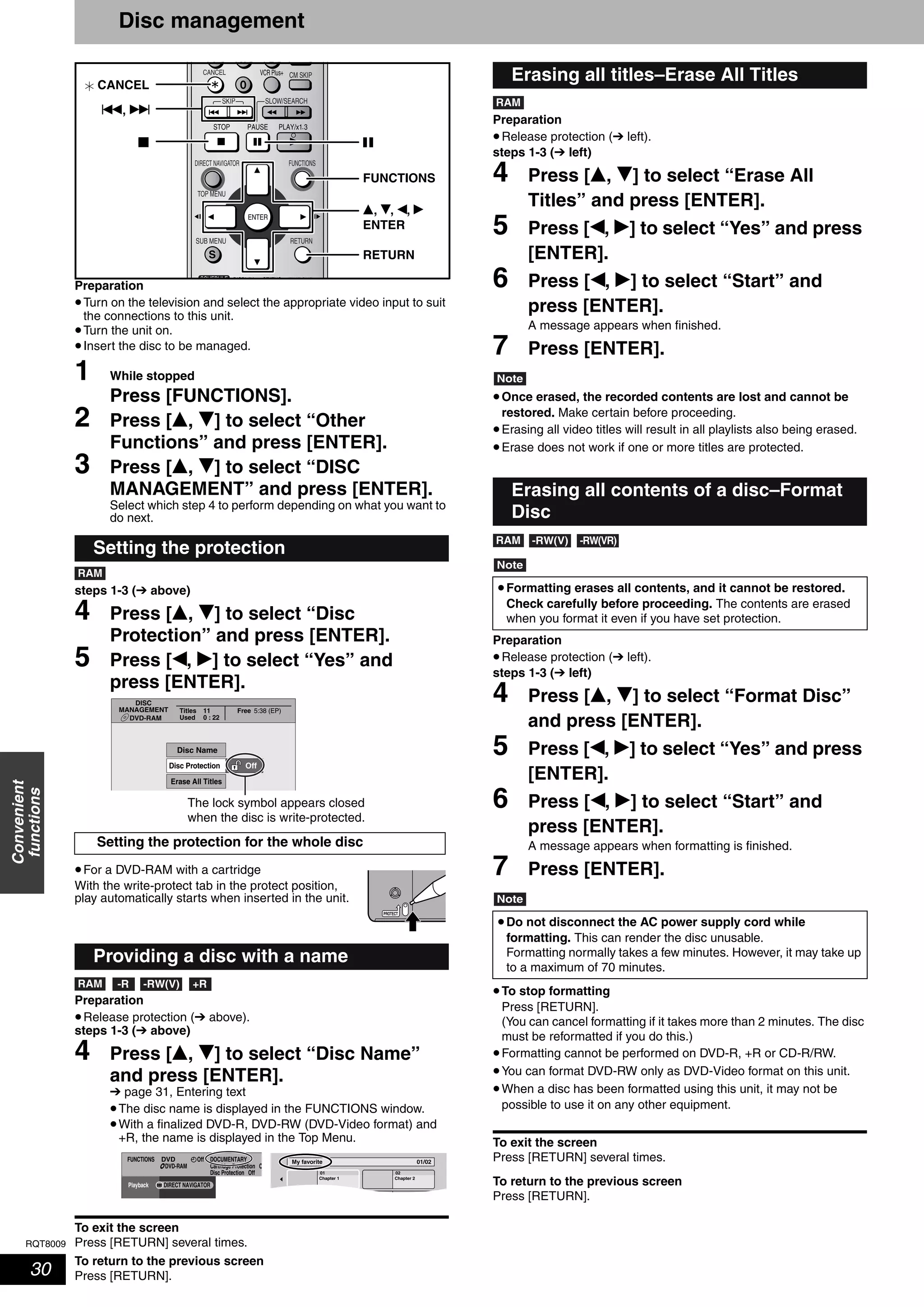 RQT8009
30
Convenient
functions
Disc management
Preparation
•Turn on the television and select the appropriate video input to suit
the connections to this unit.
•Turn the unit on.
•Insert the disc to be managed.
1 While stopped
Press [FUNCTIONS].
2 Press [e, r] to select “Other
Functions” and press [ENTER].
3 Press [e, r] to select “DISC
MANAGEMENT” and press [ENTER].
Select which step 4 to perform depending on what you want to
do next.
steps 1-3 (➔ above)
4 Press [e, r] to select “Disc
Protection” and press [ENTER].
5 Press [w, q] to select “Yes” and
press [ENTER].
•For a DVD-RAM with a cartridge
With the write-protect tab in the protect position,
play automatically starts when inserted in the unit.
Preparation
•Release protection (➔ above).
steps 1-3 (➔ above)
4 Press [e, r] to select “Disc Name”
and press [ENTER].
➔ page 31, Entering text
•The disc name is displayed in the FUNCTIONS window.
•With a finalized DVD-R, DVD-RW (DVD-Video format) and
+R, the name is displayed in the Top Menu.
To exit the screen
Press [RETURN] several times.
To return to the previous screen
Press [RETURN].
Preparation
•Release protection (➔ left).
steps 1-3 (➔ left)
4 Press [e, r] to select “Erase All
Titles” and press [ENTER].
5 Press [w, q] to select “Yes” and press
[ENTER].
6 Press [w, q] to select “Start” and
press [ENTER].
A message appears when finished.
7 Press [ENTER].
Note
•Once erased, the recorded contents are lost and cannot be
restored. Make certain before proceeding.
•Erasing all video titles will result in all playlists also being erased.
•Erase does not work if one or more titles are protected.
Note
Preparation
•Release protection (➔ left).
steps 1-3 (➔ left)
4 Press [e, r] to select “Format Disc”
and press [ENTER].
5 Press [w, q] to select “Yes” and press
[ENTER].
6 Press [w, q] to select “Start” and
press [ENTER].
A message appears when formatting is finished.
7 Press [ENTER].
Note
•To stop formatting
Press [RETURN].
(You can cancel formatting if it takes more than 2 minutes. The disc
must be reformatted if you do this.)
•Formatting cannot be performed on DVD-R, +R or CD-R/RW.
•You can format DVD-RW only as DVD-Video format on this unit.
•When a disc has been formatted using this unit, it may not be
possible to use it on any other equipment.
To exit the screen
Press [RETURN] several times.
To return to the previous screen
Press [RETURN].
Setting the protection
Setting the protection for the whole disc
Providing a disc with a name
SKIP SLOW/SEARCH
TIME SLIP
FUNCTIONSDIRECT NAVIGATOR
TOP MENU
RETURN
STATUSDISPLAY
SUB MENU
SCHEDULE
CM SKIPCANCEL VCR Plus+
RETURN
e, r, w, q
ENTER
FUNCTIONS
h
u, i
g
CANCEL
RAM
DISC
MANAGEMENT
DVD-RAM
Titles 11
Used
Free
0 : 22
5:38 (EP)
Off
Disc Name
Erase All Titles
Disc Protection
The lock symbol appears closed
when the disc is write-protected.
PROTECT
RAM -R -RW(V) +R
FUNCTIONS DOCUMENTARY
Cartridge Protection O
Disc Protection Off
OffDVD
DVD-RAM
Playback DIRECT NAVIGATOR
My favorite 01/02
01
Chapter 1
02
Chapter 2
Erasing all titles–Erase All Titles
Erasing all contents of a disc–Format
Disc
•Formatting erases all contents, and it cannot be restored.
Check carefully before proceeding. The contents are erased
when you format it even if you have set protection.
•Do not disconnect the AC power supply cord while
formatting. This can render the disc unusable.
Formatting normally takes a few minutes. However, it may take up
to a maximum of 70 minutes.
RAM
RAM -RW(V) -RW(VR)
 