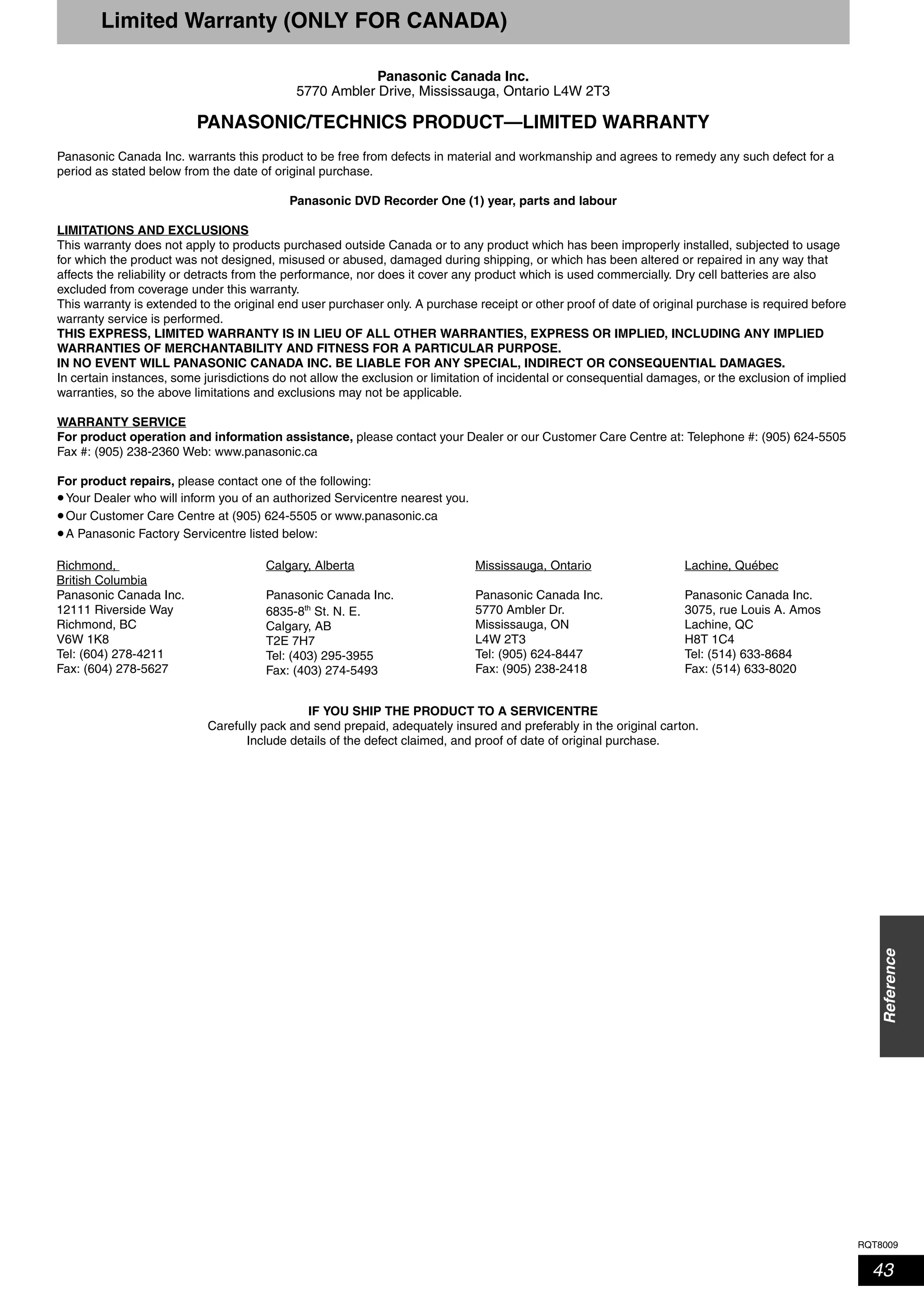 RQT8009
43
Reference
Limited Warranty (ONLY FOR CANADA)
Panasonic Canada Inc.
5770 Ambler Drive, Mississauga, Ontario L4W 2T3
PANASONIC/TECHNICS PRODUCT—LIMITED WARRANTY
Panasonic Canada Inc. warrants this product to be free from defects in material and workmanship and agrees to remedy any such defect for a
period as stated below from the date of original purchase.
Panasonic DVD Recorder One (1) year, parts and labour
LIMITATIONS AND EXCLUSIONS
This warranty does not apply to products purchased outside Canada or to any product which has been improperly installed, subjected to usage
for which the product was not designed, misused or abused, damaged during shipping, or which has been altered or repaired in any way that
affects the reliability or detracts from the performance, nor does it cover any product which is used commercially. Dry cell batteries are also
excluded from coverage under this warranty.
This warranty is extended to the original end user purchaser only. A purchase receipt or other proof of date of original purchase is required before
warranty service is performed.
THIS EXPRESS, LIMITED WARRANTY IS IN LIEU OF ALL OTHER WARRANTIES, EXPRESS OR IMPLIED, INCLUDING ANY IMPLIED
WARRANTIES OF MERCHANTABILITY AND FITNESS FOR A PARTICULAR PURPOSE.
IN NO EVENT WILL PANASONIC CANADA INC. BE LIABLE FOR ANY SPECIAL, INDIRECT OR CONSEQUENTIAL DAMAGES.
In certain instances, some jurisdictions do not allow the exclusion or limitation of incidental or consequential damages, or the exclusion of implied
warranties, so the above limitations and exclusions may not be applicable.
WARRANTY SERVICE
For product operation and information assistance, please contact your Dealer or our Customer Care Centre at: Telephone #: (905) 624-5505
Fax #: (905) 238-2360 Web: www.panasonic.ca
For product repairs, please contact one of the following:
•Your Dealer who will inform you of an authorized Servicentre nearest you.
•Our Customer Care Centre at (905) 624-5505 or www.panasonic.ca
•A Panasonic Factory Servicentre listed below:
IF YOU SHIP THE PRODUCT TO A SERVICENTRE
Carefully pack and send prepaid, adequately insured and preferably in the original carton.
Include details of the defect claimed, and proof of date of original purchase.
Richmond,
British Columbia
Panasonic Canada Inc.
12111 Riverside Way
Richmond, BC
V6W 1K8
Tel: (604) 278-4211
Fax: (604) 278-5627
Calgary, Alberta
Panasonic Canada Inc.
6835-8th
St. N. E.
Calgary, AB
T2E 7H7
Tel: (403) 295-3955
Fax: (403) 274-5493
Mississauga, Ontario
Panasonic Canada Inc.
5770 Ambler Dr.
Mississauga, ON
L4W 2T3
Tel: (905) 624-8447
Fax: (905) 238-2418
Lachine, Québec
Panasonic Canada Inc.
3075, rue Louis A. Amos
Lachine, QC
H8T 1C4
Tel: (514) 633-8684
Fax: (514) 633-8020
 