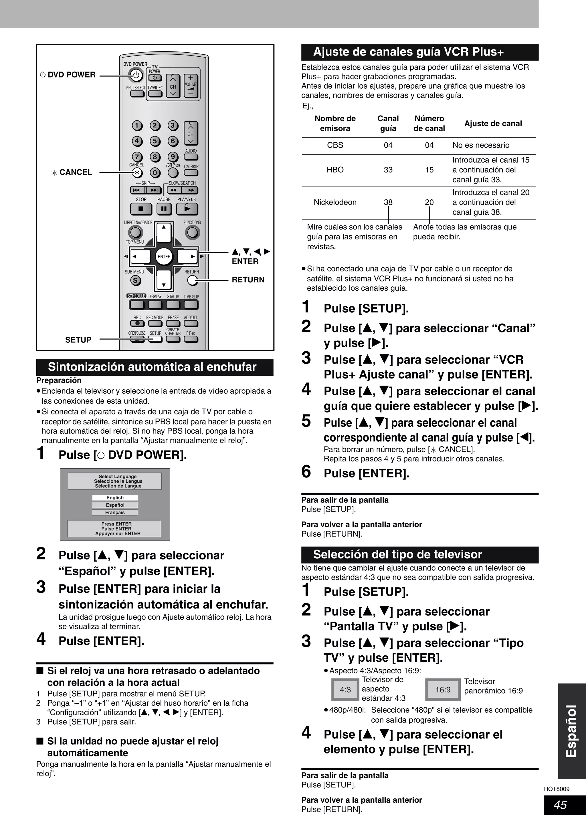 RQT8009
45
Español
Preparación
•Encienda el televisor y seleccione la entrada de vídeo apropiada a
las conexiones de esta unidad.
•Si conecta el aparato a través de una caja de TV por cable o
receptor de satélite, sintonice su PBS local para hacer la puesta en
hora automática del reloj. Si no hay PBS local, ponga la hora
manualmente en la pantalla “Ajustar manualmente el reloj”.
1 Pulse [^ DVD POWER].
2 Pulse [e, r] para seleccionar
“Español” y pulse [ENTER].
3 Pulse [ENTER] para iniciar la
sintonización automática al enchufar.
La unidad prosigue luego con Ajuste automático reloj. La hora
se visualiza al terminar.
4 Pulse [ENTER].
■ Si el reloj va una hora retrasado o adelantado
con relación a la hora actual
1 Pulse [SETUP] para mostrar el menú SETUP.
2 Ponga “–1” o “+1” en “Ajustar del huso horario” en la ficha
“Configuración” utilizando [e, r, w, q] y [ENTER].
3 Pulse [SETUP] para salir.
■ Si la unidad no puede ajustar el reloj
automáticamente
Ponga manualmente la hora en la pantalla “Ajustar manualmente el
reloj”.
Establezca estos canales guía para poder utilizar el sistema VCR
Plus+ para hacer grabaciones programadas.
Antes de iniciar los ajustes, prepare una gráfica que muestre los
canales, nombres de emisoras y canales guía.
•Si ha conectado una caja de TV por cable o un receptor de
satélite, el sistema VCR Plus+ no funcionará si usted no ha
establecido los canales guía.
1 Pulse [SETUP].
2 Pulse [e, r] para seleccionar “Canal”
y pulse [q].
3 Pulse [e, r] para seleccionar “VCR
Plus+ Ajuste canal” y pulse [ENTER].
4 Pulse [e, r] para seleccionar el canal
guía que quiere establecer y pulse [q].
5 Pulse [e, r] para seleccionar el canal
correspondiente al canal guía y pulse [w].
Para borrar un número, pulse [ CANCEL].
Repita los pasos 4 y 5 para introducir otros canales.
6 Pulse [ENTER].
Para salir de la pantalla
Pulse [SETUP].
Para volver a la pantalla anterior
Pulse [RETURN].
No tiene que cambiar el ajuste cuando conecte a un televisor de
aspecto estándar 4:3 que no sea compatible con salida progresiva.
1 Pulse [SETUP].
2 Pulse [e, r] para seleccionar
“Pantalla TV” y pulse [q].
3 Pulse [e, r] para seleccionar “Tipo
TV” y pulse [ENTER].
•Aspecto 4:3/Aspecto 16:9:
•480p/480i: Seleccione “480p” si el televisor es compatible
con salida progresiva.
4 Pulse [e, r] para seleccionar el
elemento y pulse [ENTER].
Para salir de la pantalla
Pulse [SETUP].
Para volver a la pantalla anterior
Pulse [RETURN].
Sintonización automática al enchufar
TV
ADD/DLT
OPEN/CLOSE
SKIP SLOW/SEARCH
REC MODE ERASEREC
POWER
F Rec
TIME SLIP
FUNCTIONSDIRECT NAVIGATOR
TOP MENU
RETURN
VOLUME
CHINPUT SELECT
STATUSDISPLAY
SUB MENU
DVD POWER
TV/VIDEO
SETUP
CREATE
CHAPTER
SCHEDULE
CM SKIP
AUDIO
CANCEL VCR Plus+
CANCEL
SETUP
RETURN
e, r, w, q
ENTER
^ DVD POWER
English
Español
Français
Press ENTER
Pulse ENTER
Appuyer sur ENTER
Select Language
Seleccione la Lengua
Sélection de Langue
Ajuste de canales guía VCR Plus+
Selección del tipo de televisor
Ej.,
Nombre de
emisora
Canal
guía
Número
de canal
Ajuste de canal
CBS 04 04 No es necesario
HBO 33 15
Introduzca el canal 15
a continuación del
canal guía 33.
Nickelodeon 38 20
Introduzca el canal 20
a continuación del
canal guía 38.
Mire cuáles son los canales
guía para las emisoras en
revistas.
Anote todas las emisoras que
pueda recibir.
4:3 16:9
Televisor de
aspecto
estándar 4:3
Televisor
panorámico 16:9
 