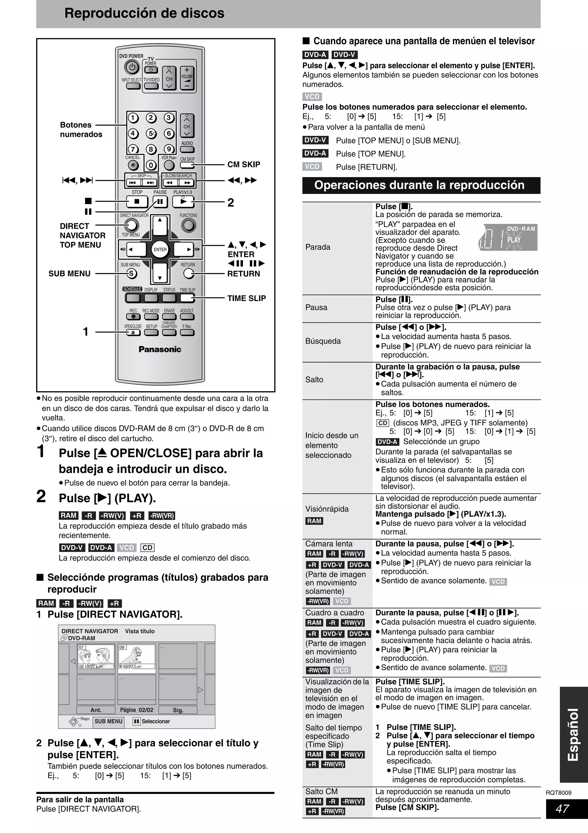 RQT8009
47
Español
Reproducción de discos
•No es posible reproducir continuamente desde una cara a la otra
en un disco de dos caras. Tendrá que expulsar el disco y darlo la
vuelta.
•Cuando utilice discos DVD-RAM de 8 cm (3″) o DVD-R de 8 cm
(3″), retire el disco del cartucho.
1 Pulse [; OPEN/CLOSE] para abrir la
bandeja e introducir un disco.
•Pulse de nuevo el botón para cerrar la bandeja.
2 Pulse [q] (PLAY).
La reproducción empieza desde el título grabado más
recientemente.
La reproducción empieza desde el comienzo del disco.
■ Selecciónde programas (títulos) grabados para
reproducir
1 Pulse [DIRECT NAVIGATOR].
2 Pulse [e, r, w, q] para seleccionar el título y
pulse [ENTER].
También puede seleccionar títulos con los botones numerados.
Ej., 5: [0] ➔ [5] 15: [1] ➔ [5]
Para salir de la pantalla
Pulse [DIRECT NAVIGATOR].
■ Cuando aparece una pantalla de menúen el televisor
Pulse [e, r, w, q] para seleccionar el elemento y pulse [ENTER].
Algunos elementos también se pueden seleccionar con los botones
numerados.
Pulse los botones numerados para seleccionar el elemento.
Ej., 5: [0] ➔ [5] 15: [1] ➔ [5]
•Para volver a la pantalla de menú
Pulse [TOP MENU] o [SUB MENU].
Pulse [TOP MENU].
Pulse [RETURN].
TV
ADD/DLT
OPEN/CLOSE
SKIP SLOW/SEARCH
REC MODE ERASEREC
POWER
F Rec
TIME SLIP
FUNCTIONSDIRECT NAVIGATOR
TOP MENU
RETURN
VOLUME
CHINPUT SELECT
STATUSDISPLAY
SUB MENU
DVD POWER
TV/VIDEO
SETUP
CREATE
CHAPTER
SCHEDULE
CM SKIP
AUDIO
CANCEL VCR Plus+
TIME SLIP
CM SKIP
e, r, w, q
ENTER
w h h q
2
1
Botones
numerados
h
g
DIRECT
NAVIGATOR
TOP MENU
RETURNSUB MENU
u, i t, y
RAM -R -RW(V) +R -RW(VR)
DVD-ADVD-V VCD CD
RAM -R -RW(V) +R
DVD-RAM
DIRECT NAVIGATOR Vista
Seleccionar
Repr.
Ant. 02/02Pagina Sig.
SUB MENU
10 10/27 Lun
07 08
8 10/27 Lun
- - - - - -
- -
Operaciones durante la reproducción
Parada
Pulse [g].
La posición de parada se memoriza.
“PLAY” parpadea en el
visualizador del aparato.
(Excepto cuando se
reproduce desde Direct
Navigator y cuando se
reproduce una lista de reproducción.)
Función de reanudación de la reproducción
Pulse [q] (PLAY) para reanudar la
reproduccióndesde esta posición.
Pausa
Pulse [h].
Pulse otra vez o pulse [q] (PLAY) para
reiniciar la reproducción.
Búsqueda
Pulse [t] o [y].
•La velocidad aumenta hasta 5 pasos.
•Pulse [q] (PLAY) de nuevo para reiniciar la
reproducción.
Salto
Durante la grabación o la pausa, pulse
[u] o [i].
•Cada pulsación aumenta el número de
saltos.
Inicio desde un
elemento
seleccionado
Pulse los botones numerados.
Ej., 5: [0] ➔ [5] 15: [1] ➔ [5]
(discos MP3, JPEG y TIFF solamente)
5: [0] ➔ [0] ➔ [5] 15: [0] ➔ [1] ➔ [5]
Selecciónde un grupo
Durante la parada (el salvapantallas se
visualiza en el televisor) 5: [5]
•Esto sólo funciona durante la parada con
algunos discos (el salvapantalla estáen el
televisor).
Visiónrápida
La velocidad de reproducción puede aumentar
sin distorsionar el audio.
Mantenga pulsado [q] (PLAY/x1.3).
•Pulse de nuevo para volver a la velocidad
normal.
Cámara lenta
(Parte de imagen
en movimiento
solamente)
Durante la pausa, pulse [t] o [y].
•La velocidad aumenta hasta 5 pasos.
•Pulse [q] (PLAY) de nuevo para reiniciar la
reproducción.
•Sentido de avance solamente.
Cuadro a cuadro
(Parte de imagen
en movimiento
solamente)
Durante la pausa, pulse [w h] o [h q].
•Cada pulsación muestra el cuadro siguiente.
•Mantenga pulsado para cambiar
sucesivamente hacia delante o hacia atrás.
•Pulse [q] (PLAY) para reiniciar la
reproducción.
•Sentido de avance solamente.
Visualización de la
imagen de
televisión en el
modo de imagen
en imagen
Salto del tiempo
especificado
(Time Slip)
Pulse [TIME SLIP].
El aparato visualiza la imagen de televisión en
el modo de imagen en imagen.
•Pulse de nuevo [TIME SLIP] para cancelar.
1 Pulse [TIME SLIP].
2 Pulse [e, r] para seleccionar el tiempo
y pulse [ENTER].
La reproducción salta el tiempo
especificado.
•Pulse [TIME SLIP] para mostrar las
imágenes de reproducción completas.
Salto CM La reproducción se reanuda un minuto
después aproximadamente.
Pulse [CM SKIP].
DVD-A DVD-V
VCD
DVD-V
DVD-A
VCD
DVD R- AM
PLAY
CD
DVD-A
RAM
RAM -R -RW(V)
+R DVD-V DVD-A
-RW(VR) VCD
VCD
RAM -R -RW(V)
+R DVD-V DVD-A
-RW(VR) VCD VCD
RAM -R -RW(V)
+R -RW(VR)
RAM -R -RW(V)
+R -RW(VR)
 