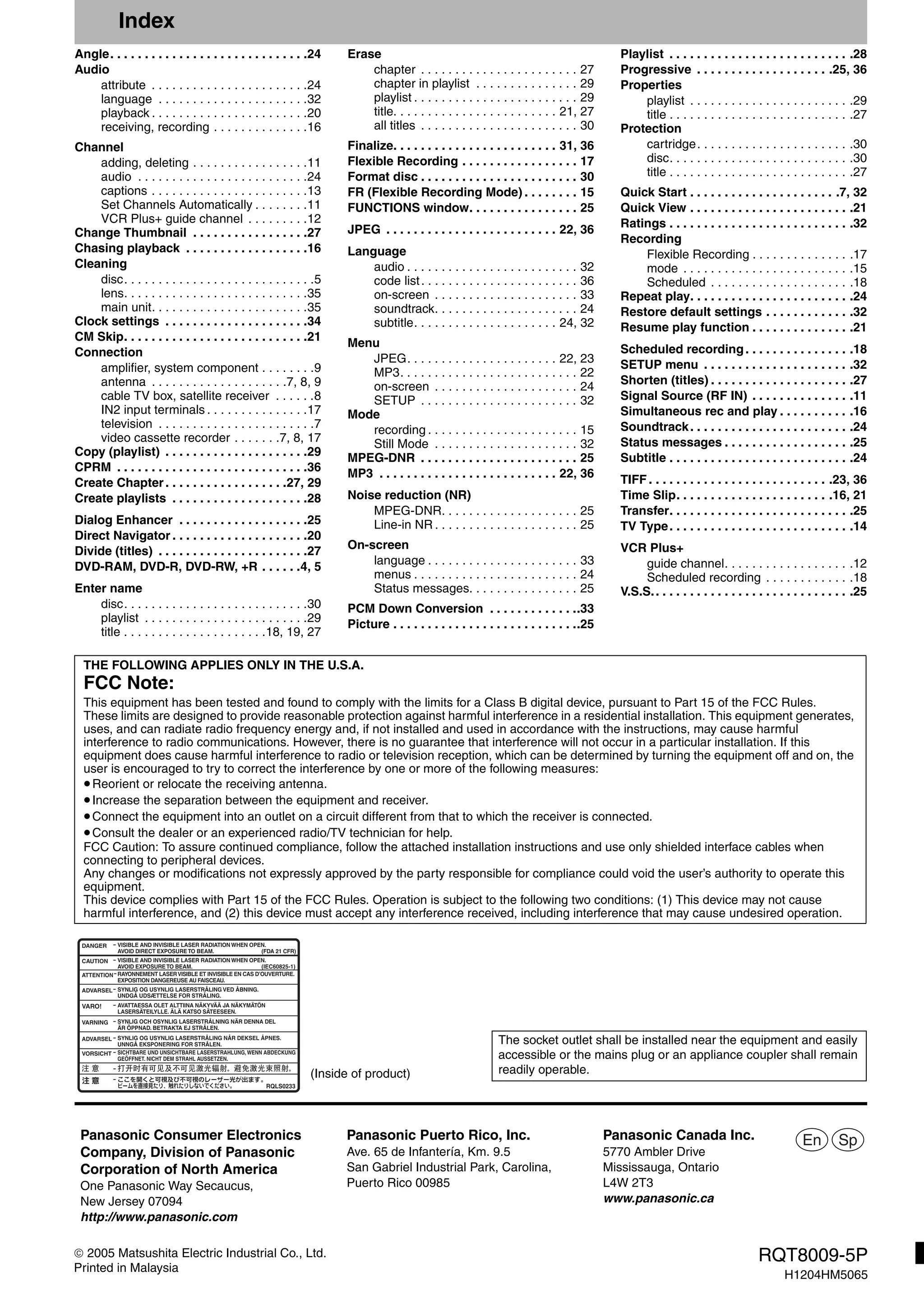 RQT8009-5P
H1204HM5065
 2005 Matsushita Electric Industrial Co., Ltd.
Printed in Malaysia
Index
Angle. . . . . . . . . . . . . . . . . . . . . . . . . . . . .24
Audio
attribute . . . . . . . . . . . . . . . . . . . . . . .24
language . . . . . . . . . . . . . . . . . . . . . .32
playback . . . . . . . . . . . . . . . . . . . . . . .20
receiving, recording . . . . . . . . . . . . . .16
Channel
adding, deleting . . . . . . . . . . . . . . . . .11
audio . . . . . . . . . . . . . . . . . . . . . . . . .24
captions . . . . . . . . . . . . . . . . . . . . . . .13
Set Channels Automatically . . . . . . . .11
VCR Plus+ guide channel . . . . . . . . .12
Change Thumbnail . . . . . . . . . . . . . . . . .27
Chasing playback . . . . . . . . . . . . . . . . . .16
Cleaning
disc. . . . . . . . . . . . . . . . . . . . . . . . . . . .5
lens. . . . . . . . . . . . . . . . . . . . . . . . . . .35
main unit. . . . . . . . . . . . . . . . . . . . . . .35
Clock settings . . . . . . . . . . . . . . . . . . . . .34
CM Skip. . . . . . . . . . . . . . . . . . . . . . . . . . .21
Connection
amplifier, system component . . . . . . . .9
antenna . . . . . . . . . . . . . . . . . . . .7, 8, 9
cable TV box, satellite receiver . . . . . .8
IN2 input terminals . . . . . . . . . . . . . . .17
television . . . . . . . . . . . . . . . . . . . . . . .7
video cassette recorder . . . . . . .7, 8, 17
Copy (playlist) . . . . . . . . . . . . . . . . . . . . .29
CPRM . . . . . . . . . . . . . . . . . . . . . . . . . . . .36
Create Chapter . . . . . . . . . . . . . . . . . .27, 29
Create playlists . . . . . . . . . . . . . . . . . . . .28
Dialog Enhancer . . . . . . . . . . . . . . . . . . .25
Direct Navigator . . . . . . . . . . . . . . . . . . . .20
Divide (titles) . . . . . . . . . . . . . . . . . . . . . .27
DVD-RAM, DVD-R, DVD-RW, +R . . . . . .4, 5
Enter name
disc. . . . . . . . . . . . . . . . . . . . . . . . . . .30
playlist . . . . . . . . . . . . . . . . . . . . . . . .29
title . . . . . . . . . . . . . . . . . . . . .18, 19, 27
Erase
chapter . . . . . . . . . . . . . . . . . . . . . . . 27
chapter in playlist . . . . . . . . . . . . . . . 29
playlist . . . . . . . . . . . . . . . . . . . . . . . . 29
title. . . . . . . . . . . . . . . . . . . . . . . . 21, 27
all titles . . . . . . . . . . . . . . . . . . . . . . . 30
Finalize. . . . . . . . . . . . . . . . . . . . . . . . 31, 36
Flexible Recording . . . . . . . . . . . . . . . . . 17
Format disc . . . . . . . . . . . . . . . . . . . . . . . 30
FR (Flexible Recording Mode) . . . . . . . . 15
FUNCTIONS window. . . . . . . . . . . . . . . . 25
JPEG . . . . . . . . . . . . . . . . . . . . . . . . . 22, 36
Language
audio . . . . . . . . . . . . . . . . . . . . . . . . . 32
code list. . . . . . . . . . . . . . . . . . . . . . . 36
on-screen . . . . . . . . . . . . . . . . . . . . . 33
soundtrack. . . . . . . . . . . . . . . . . . . . . 24
subtitle. . . . . . . . . . . . . . . . . . . . . 24, 32
Menu
JPEG. . . . . . . . . . . . . . . . . . . . . . 22, 23
MP3. . . . . . . . . . . . . . . . . . . . . . . . . . 22
on-screen . . . . . . . . . . . . . . . . . . . . . 24
SETUP . . . . . . . . . . . . . . . . . . . . . . . 32
Mode
recording . . . . . . . . . . . . . . . . . . . . . . 15
Still Mode . . . . . . . . . . . . . . . . . . . . . 32
MPEG-DNR . . . . . . . . . . . . . . . . . . . . . . . 25
MP3 . . . . . . . . . . . . . . . . . . . . . . . . . . 22, 36
Noise reduction (NR)
MPEG-DNR. . . . . . . . . . . . . . . . . . . . 25
Line-in NR . . . . . . . . . . . . . . . . . . . . . 25
On-screen
language . . . . . . . . . . . . . . . . . . . . . . 33
menus . . . . . . . . . . . . . . . . . . . . . . . . 24
Status messages. . . . . . . . . . . . . . . . 25
PCM Down Conversion . . . . . . . . . . . . ..33
Picture . . . . . . . . . . . . . . . . . . . . . . . . . . ..25
Playlist . . . . . . . . . . . . . . . . . . . . . . . . . . .28
Progressive . . . . . . . . . . . . . . . . . . . .25, 36
Properties
playlist . . . . . . . . . . . . . . . . . . . . . . . .29
title . . . . . . . . . . . . . . . . . . . . . . . . . . .27
Protection
cartridge. . . . . . . . . . . . . . . . . . . . . . .30
disc. . . . . . . . . . . . . . . . . . . . . . . . . . .30
title . . . . . . . . . . . . . . . . . . . . . . . . . . .27
Quick Start . . . . . . . . . . . . . . . . . . . . . .7, 32
Quick View . . . . . . . . . . . . . . . . . . . . . . . .21
Ratings . . . . . . . . . . . . . . . . . . . . . . . . . . .32
Recording
Flexible Recording . . . . . . . . . . . . . . .17
mode . . . . . . . . . . . . . . . . . . . . . . . . .15
Scheduled . . . . . . . . . . . . . . . . . . . . .18
Repeat play. . . . . . . . . . . . . . . . . . . . . . . .24
Restore default settings . . . . . . . . . . . . .32
Resume play function . . . . . . . . . . . . . . .21
Scheduled recording. . . . . . . . . . . . . . . .18
SETUP menu . . . . . . . . . . . . . . . . . . . . . .32
Shorten (titles) . . . . . . . . . . . . . . . . . . . . .27
Signal Source (RF IN) . . . . . . . . . . . . . . .11
Simultaneous rec and play . . . . . . . . . . .16
Soundtrack. . . . . . . . . . . . . . . . . . . . . . . .24
Status messages . . . . . . . . . . . . . . . . . . .25
Subtitle . . . . . . . . . . . . . . . . . . . . . . . . . . .24
TIFF . . . . . . . . . . . . . . . . . . . . . . . . . . .23, 36
Time Slip. . . . . . . . . . . . . . . . . . . . . . .16, 21
Transfer. . . . . . . . . . . . . . . . . . . . . . . . . . .25
TV Type. . . . . . . . . . . . . . . . . . . . . . . . . . .14
VCR Plus+
guide channel. . . . . . . . . . . . . . . . . . .12
Scheduled recording . . . . . . . . . . . . .18
V.S.S.. . . . . . . . . . . . . . . . . . . . . . . . . . . . .25
THE FOLLOWING APPLIES ONLY IN THE U.S.A.
FCC Note:
This equipment has been tested and found to comply with the limits for a Class B digital device, pursuant to Part 15 of the FCC Rules.
These limits are designed to provide reasonable protection against harmful interference in a residential installation. This equipment generates,
uses, and can radiate radio frequency energy and, if not installed and used in accordance with the instructions, may cause harmful
interference to radio communications. However, there is no guarantee that interference will not occur in a particular installation. If this
equipment does cause harmful interference to radio or television reception, which can be determined by turning the equipment off and on, the
user is encouraged to try to correct the interference by one or more of the following measures:
•Reorient or relocate the receiving antenna.
•Increase the separation between the equipment and receiver.
•Connect the equipment into an outlet on a circuit different from that to which the receiver is connected.
•Consult the dealer or an experienced radio/TV technician for help.
FCC Caution: To assure continued compliance, follow the attached installation instructions and use only shielded interface cables when
connecting to peripheral devices.
Any changes or modifications not expressly approved by the party responsible for compliance could void the user’s authority to operate this
equipment.
This device complies with Part 15 of the FCC Rules. Operation is subject to the following two conditions: (1) This device may not cause
harmful interference, and (2) this device must accept any interference received, including interference that may cause undesired operation.
(Inside of product)
The socket outlet shall be installed near the equipment and easily
accessible or the mains plug or an appliance coupler shall remain
readily operable.
RQLS0233
-
-
-
-
-
-
-
-
-
-
VISIBLE AND INVISIBLE LASER RADIATION WHEN OPEN.
AVOID DIRECT EXPOSURETO BEAM.
DANGER
(FDA 21 CFR)
(IEC60825-1)
VISIBLE AND INVISIBLE LASER RADIATION WHEN OPEN.
AVOID EXPOSURETO BEAM.
CAUTION
RAYONNEMENT LASERVISIBLE ET INVISIBLE EN CAS D’OUVERTURE.
EXPOSITION DANGEREUSE AU FAISCEAU.
ATTENTION
SYNLIG OG USYNLIG LASERSTRÅLING VED ÅBNING.
UNDGÅ UDSÆTTELSE FOR STRÅLING.
ADVARSEL
AVATTAESSA OLET ALTTIINA NÄKYVÄÄ JA NÄKYMÄTÖN
LASERSÄTEILYLLE. ÄLÄ KATSO SÄTEESEEN.
VARO!
SYNLIG OCH OSYNLIG LASERSTRÅLNING NÄR DENNA DEL
ÄR ÖPPNAD. BETRAKTA EJ STRÅLEN.
VARNING
SYNLIG OG USYNLIG LASERSTRÅLING NÅR DEKSEL ÅPNES.
UNNGÅ EKSPONERING FOR STRÅLEN.
ADVARSEL
SICHTBARE UND UNSICHTBARE LASERSTRAHLUNG,WENN ABDECKUNG
GEÖFFNET. NICHT DEM STRAHL AUSSETZEN.
VORSICHT
En SpPanasonic Puerto Rico, Inc.
Ave. 65 de Infantería, Km. 9.5
San Gabriel Industrial Park, Carolina,
Puerto Rico 00985
Panasonic Consumer Electronics
Company, Division of Panasonic
Corporation of North America
One Panasonic Way Secaucus,
New Jersey 07094
http://www.panasonic.com
Panasonic Canada Inc.
5770 Ambler Drive
Mississauga, Ontario
L4W 2T3
www.panasonic.ca
 