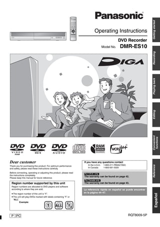 P RQT8009-5PPC
Operating Instructions
DVD Recorder
DMR-ES10Model No.
Gettingstarted
Español
RecordingPlayingbackEditingConvenient
functions
Reference
1 ALL 2
4
1
Dear customer
Thank you for purchasing this product. For optimum performance
and safety, please read these instructions carefully.
Before connecting, operating or adjusting this product, please read
the instructions completely.
Please keep this manual for future reference.
Region number supported by this unit
Region numbers are allocated to DVD players and software
according to where they are sold.
•The region number of this unit is “1”.
•The unit will play DVDs marked with labels containing “1” or
“ALL”.
Example:
The warranty can be found on page 42.
The warranty can be found on page 43.
For U.S.A. only
For Canada only
La referencia rápida en español se puede encontrar
en la página 44–47.
If you have any questions contact
In the U.S.A.: 1-800-211-PANA(7262)
In Canada: 1-800-561-5505
 