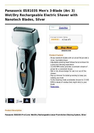 Panasonic ES8103S Men's 3-Blade (Arc 3)
Wet/Dry Rechargeable Electric Shaver with
Nanotech Blades, Silver

                                                      Price :
                                                                Check Price



                                                     Average Customer Rating

                                                                    4.3 out of 5




                                                 Product Feature
                                                 q   Sharp nanotech blades with an arced foil provide a
                                                     close, touchable shave
                                                 q   Adjustable pivoting head follows facial contours for
                                                     a precision shaving experience
                                                 q   13,000 RPM motor provides a constant stream of
                                                     power for a consistent shave
                                                 q   Wet or dry shave design for use in or out of the
                                                     shower
                                                 q   Pop-up trimmer for detail grooming to keep you
                                                     looking your best
                                                 q   Turbo cleaning mode accelerates shaver to 17,000
                                                     RPM to shake of residue that might stick to your
                                                     blade
                                                 q   Read more




Product Description

Panasonic ES8103S Pro-Curve Wet/Dry Rechargeable Linear Pivot-Action Shaving System, Silver
 