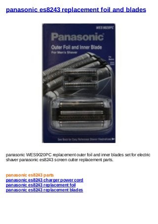 panasonic es8243 replacement foil and blades
panasonic WES9020PC replacement outer foil and inner blades set for electric
shaver panasonic es8243 screen cutter replacement parts.
panasonic es8243 parts
panasonic es8243 charger power cord
panasonic es8243 replacement foil
panasonic es8243 replacement blades
 