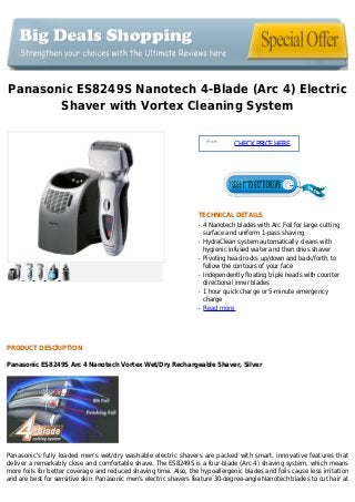 Panasonic ES8249S Nanotech 4-Blade (Arc 4) Electric
Shaver with Vortex Cleaning System
Price :
CHECKPRICEHERE
TECHNICAL DETAILS
4 Nanotech blades with Arc Foil for large cuttingq
surface and uniform 1-pass shaving
HydraClean system automatically cleans withq
hygienic infused water and then dries shaver
Pivoting head rocks up/down and back/forth, toq
follow the contours of your face
Independently floating triple heads with counterq
directional inner blades
1 hour quick charge or 5-minute emergencyq
charge
Read moreq
PRODUCT DESCRIPTION
Panasonic ES8249S Arc 4 Nanotech Vortex Wet/Dry Rechargeable Shaver, Silver
Panasonic's fully loaded men's wet/dry washable electric shavers are packed with smart, innovative features that
deliver a remarkably close and comfortable shave. The ES8249S is a four-blade (Arc 4) shaving system, which means
more foils for better coverage and reduced shaving time. Also, the hypoallergenic blades and foils cause less irritation
and are best for sensitive skin. Panasonic men's electric shavers feature 30-degree-angle Nanotech blades to cut hair at
 