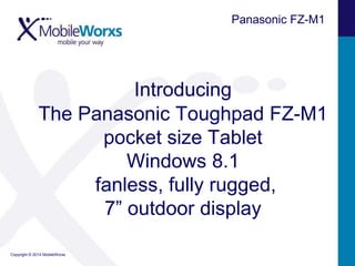 Panasonic FZ-M1

Introducing
The Panasonic Toughpad FZ-M1
pocket size Tablet
Windows 8.1
fanless, fully rugged,
7” outdoor display
Copyright © 2014 MobileWorxs

 