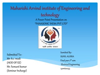 Sumitted By:-
SUNIL ALORIA
Final year 7th sem
Electrical Engineering
13emtee053
Maharishi Arvind institute of Engineering and
technology
A Power Point Presentation on
“PANASONIC INDIA PVT LTD”
Submitted To:-
Mr. k.c. modi
(HOD OF EE)
Mr. hemant kumar
(Seminar Incharge)
 